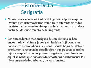 Historia De La Serigrafía 
No se conoce con exactitud ni el lugar ni la época ni quien invento este sistema de impresión muy diferente de todos los sistemas convencionales que se han ido desarrollando a partir del descubrimiento de la imprenta 
Los antecedentes mas antiguos de este sistema se han encontrado en china y Japón y en las islas fidji donde los habitantes estampaban sus tejidos usando hojas de plátano previamente recortadas con dibujos y que puestas sobre los tejidos empleaban unas pinturas vegetales que coloreaban aquellas zonas que habían sido recortadas posiblemente las ideas surgen de los arboles y de los arbustos.  