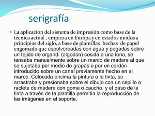 serigrafía 
La aplicación del sistema de impresión como base de la técnica actual , empieza en Europa y en estados unidos a principios del siglo, a base de plantillas hechas de papel engomado que espolvoreadas con agua y pegadas sobre un tejido de organdí (algodón) cosida a una lona, se tensaba manualmente sobre un marco de madera al que se sujetaba por medio de grapas o por un cordón introducido sobre un canal previamente hecho en el marco. Colocada encima la pintura o la tinta, se arrastraba y presionaba sobre el dibujo con un cepillo o racleta de madera con goma o caucho, y el paso de la tinta a través de la plantilla permitía la reproducción de las imágenes en el soporte.  