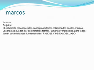 marcos 
MARCOS Objetivo El estudiante reconocerá los conceptos básicos relacionados con los marcos. Los marcos pueden ser de diferentes formas, tamaños y materiales, pero todos tienen dos cualidades fundamentales: RIGIDEZ Y PESO ADECUADO  