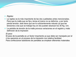 Rigidez 
La rigidez es la más importante de las dos cualidades antes mencionadas. Para que la malla que se fija y tensa al marco no se deforme, y por tanto pierda tensión, éste tiene que ser lo suficientemente robusto ya que las tensiones a las que se trabaja hoy en día pueden alcanzar los 30 Kg. /cm. 
La pérdida de tensión de la malla provoca variaciones en el registro y mala definición de la impresión 
El peso El peso de la pantalla es un factor importante ya que debe ser manejado por el ó los operarios en el proceso de la impresión con relativa facilidad. Para confeccionar bastidores de pantallas se emplean diferentes materiales  