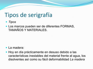 Tipos de serigrafía 
Tipos 
Los marcos pueden ser de diferentes FORMAS, TAMAÑOS Y MATERIALES. 
La madera: 
Hoy en día prácticamente en desuso debido a las características inestables del material frente al agua, los disolventes así como su fácil deformabilidad La madera  