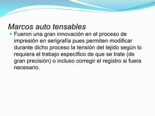 Marcos auto tensables 
Fueron una gran innovación en el proceso de impresión en serigrafía pues permiten modificar durante dicho proceso la tensión del tejido según lo requiera el trabajo específico de que se trate (de gran precisión) o incluso corregir el registro si fuera necesario.  