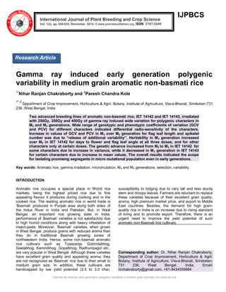 Gamma ray induced early generation polygenic variability in medium grain aromatic non-basmati rice 
IJPBCS 
Gamma ray induced early generation polygenic variability in medium grain aromatic non-basmati rice 1*Nihar Ranjan Chakraborty and 2Paresh Chandra Kole 1*,2 Department of Crop Improvement, Horticulture & Agril. Botany, Institute of Agriculture, Visva-Bharati, Sriniketan-731 236, West Bengal, India Two advanced breeding lines of aromatic non-basmati rice, IET 14142 and IET 14143, irradiated with 250Gy, 350Gy and 450Gy of gamma ray induced wide variation for polygenic characters in M2 and M3 generations. Wide range of genotypic and phenotypic coefficients of variation (GCV and PCV) for different characters indicated differential radio-sensitivity of the characters. Increase in values of GCV and PCV in M3 over M2 generation for flag leaf length and spikelet number was due to “release of additional variability”. Heritability in M3 generation increased over M2 in IET 14142 for days to flower and flag leaf angle at all three doses, and for other characters only at certain doses. The genetic advance increased from M2 to M3 in IET 14142 for some characters due to increase in variance, while it decreased in M3 generation in IET 14143 for certain characters due to increase in mean values. The overall results indicated the scope for isolating promising segregants in micro mutational population even in early generations. Key words: Aromatic rice, gamma irradiation, micromutation, M2 and M3 generations, selection, variability INTRODUCTION 
Aromatic rice occupies a special place in World rice markets, being the highest priced rice due to fine appealing flavour it produces during cooking and in the cooked rice. The leading aromatic rice in world trade is „Basmati‟ produced in Punjab area along both sides of the Indus River in India and Pakistan. But, in West Bengal, an important rice growing state in India, performance of „Basmati‟ varieties is not satisfactory due to high humid conditions along with heavy infestation of insect-pests. Moreover, „Basmati‟ varieties, when grown in West Bengal, produce grains with reduced aroma than they do in traditional Basmati growing zones of northwestern India. Hence, some non-basmati aromatic rice cultivars such as Tulaipanja, Gobindabhog, Seetabhog, Kaminibhog, Gopalbhog, Radhunipagol etc., are very popular in West Bengal. Although these varieties have excellent grain quality and appealing aroma, they are not recognized as „Basmati‟ rice due to their small to medium grain size. In addition, these cultivars are handicapped by low yield potential (2.5 to 3.0 t/ha), susceptibility to lodging due to very tall and less sturdy stem and droopy leaves. Farmers are reluctant to replace these varieties because of their excellent grain quality, aroma, high premium market price, and export to Middle East countries. Besides, the demand for high grain- quality rice in India is on increase due to rising standard of living and to promote export. Therefore, there is an urgent need to improve the yield potential of such aromatic non-Basmati rice cultivars. Corresponding author: Dr. Nihar Ranjan Chakraborty, Department of Crop Improvement, Horticulture & Agril. Botany, Institute of Agriculture, Visva-Bharati, Sriniketan- 731 236, West Bengal, India, Email: nrchakraborty@gmail.com, +91-9434559884 International Journal of Plant Breeding and Crop Science Vol. 1(2), pp. 028-035, November, 2014. © www.premierpublishers.org. ISSN: 2167-0449 
Research Article  