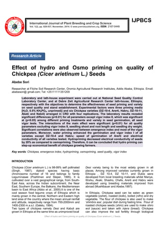 Effect of hydro and Osmo priming on quality of Chickpea (Cicer arietinum L.) Seeds
IJPBCS
Effect of hydro and Osmo priming on quality of
Chickpea (Cicer arietinum L.) Seeds
Abebe Sori
Researcher at Fitche Soil Research Center, Oromia Agricultural Research Institutes, Addis Ababa, Ethiopia. Email:
abebesori@ gmail.com; Tel: +25111111351209
Laboratory and lath-house experiment were carried out at National Seed Quality Control
Laboratory Center, and at Debre Zeit Agricultural Research Center lath-house, Ethiopia,
respectively with the objectives to determine the effectiveness of seed priming and variety
on seed quality and stand establishment. Experimental factors were three priming media
[H2O, 0.5% KH2PO4, unprimed)] and six Chickpea varieties (DZ-10-4, Arerti, Habru, DZ-10-11,
Akaki and Natoli) arranged in CRD with four replications. The laboratory results revealed
significant differences (p<0.01) for all parameters except vigor index II, which was significant
at (p<0.05) among different priming treatments and variety in seed germination, all seed
vigor tests. The interactions of the main effect were significant (p<0.01) for all quality
parameters excluding vigor index II, seedling shoot and root length and seedling dry weight.
Significant correlations were also observed between emergence index and most of the vigor
parameters. Moreover, water priming enhanced the germination and vigor index I of all
varieties except DZ-10-4 and Habru; speed of germination of Arerti and electrical
conductivity of all varieties tested. Hydropriming decreased electrical conductivity of seeds
by 20% as compared to osmopriming. Therefore, it can be concluded that hydro priming can
step-up economical benefit of chickpea growing farmers.
Key words: Chickpea, emergence index, hydropriming, osmopriming, seed quality, vigor index
INTRODUCTION
Chickpea (Cicer arietinum L.) is 98-99% self pollinated
(Singh, 1987); diploid species having basic
chromosome number of 16 and belongs to family
Leguminasae (Poehlman and Sleper, 1995). It is
cultivated over a vast geographical range, from South-
East Asia, across the Indian subcontinent, the Near
East, Southern Europe, the Balkans, the Mediterranean
basin to East Africa (Abbo et al., 2000).It is one of the
cool season food legume crops of Ethiopia which is
mainly grown in the central, Northern and Eastern high
land area of the country where the mean annual rainfall
and altitude, respectively range from 700-2000mm and
1400-2300 m.a.s.l. (Geletu, 1994).
Two types of chickpea namely Desi and Kabuli are
grown in Ethiopia at the same time as unimproved local
Desi variety being to the most widely grown in all
places. Among improved varieties currently grown in
Ethiopia , DZ 10-4, DZ 10-11, and Dubie were
developed from local breeding materials whilst Mariye,
Worku, Akaki, Shasho, Chafe, Arerti and Habru were
developed using breeding materials improved from
abroad (Muehlbauer and Abebe,1997).
In Ethiopia, Chickpea seed can be eaten as green
vegetable (eshet), roasted (kollo), boiled (nifro) and dry
vegetable. The flour of chickpea is also used to make
„shimbra asa’, popular dish during fasting time. Flour of
roasted chickpea seeds (shiro) are used to make shiro
wot (sauce) and taken with injera (bread). Chickpea
can also improve the soil fertility through biological
International Journal of Plant Breeding and Crop Science
Vol. 1(2), pp. 028-037, November, 2014. © www.premierpublishers.org. ISSN: 2167-0449
Research Article
 