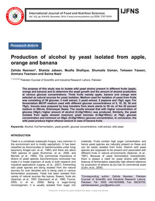 Production of alcohol by yeast isolated from apple, orange and banana
IJFNS
Production of alcohol by yeast isolated from apple,
orange and banana
Zahida Nasreen*, Shaista Jabeen, Muafia Shafique, Shumaila Usman, Tehseen Yaseen,
Ammara Yasmeen and Saima Nazir
1*,2,3,4,5,6,7
Pakistan Counsel of Scientific and Industrial Research Lahore, Pakistan
The purpose of this study was to isolate wild yeast strains present in different fruits (apple,
orange and banana) and to determine the yeast growth and the amount of alcohol production
at various glucose concentrations. Three fruits namely apple, banana and orange were
selected as natural sources for yeast isolation. Medium used for isolation of yeast from fruits
was consisting of 50 glucose, 3 malt extract, 3 yeast extract, 5 peptone and 15g/L agar. For
fermentation MGYP medium used with different glucose concentrations of 5, 10, 30, 50 and
70g/L. Inocula were prepared by loop transfers from stock slants to 50 mL of the 20 percent
medium in 500-mL Erlenmeyer flasks. The results showed that with higher concentration of
glucose (30g/L) higher amount of alcohol (0.22g/100mL) was produced. Similarly, the yeast
isolated from apple showed maximum yeast biomass (0.38g/100mL) at 70g/L glucose
concentration and minimum on 50g/L (0.03g/100mL) glucose concentration. In conclusion, the
wild yeast produce higher ethanol amount in case of banana fruits.
Keywords: Alcohol, fruit fermentation, yeast growth, glucose concentrations, malt extract, wild yeast
INTRODUCTION
Yeast is a unicellular eukaryotic fungus, very common in
the environment and is mostly saprophytic. It has been
classified as Ascomycetes or basidomycetes under fungi
taxonomy Kreger-van, et al., 1984) and there are about
1500 species of yeast (Kurtzman, et al., 2006, and
Barnett, et al., 1990). The commercial importance of
strains of yeast species Saccharomyces cerevisiae has
made it a model organism of study in both research and
industrial applications (Legras, et al., 2007). Fermenting
wild yeast species are being isolated from the natural
sources for over decades and is being used in various
fermentation processes. Yeast has been isolated from
variety of natural sources like leaves, flowers, fruits etc
(Spencer, et al., 1997; Davenport, et al., 1980; Tourna,
2005; Li et al., 2008). Being a sugar-loving
microorganism, it is usually isolated from sugar rich
materials. Fruits contain high sugar concentration and
hence yeast species are naturally present on these and
can be easily isolated from fruits. Distinct wild yeast
species are supposed to be present and associated with
different fruits in natural environments (Spencer, et al.,
1997). Because of yeast fermentative characteristic,
there is always a need for yeast strains with better
features of fermentation especially high ethanol tolerance
for production of ethanol as bio fuel on commercial scale
(Colin, et al., 2006).
*Corresponding author: Zahida Nasreen, Pakistan
Counsel of Scientific and Industrial Research Lahore,
Pakistan. Tel.: 0092 -042-9230688, Fax: 99230705,
zahidanassreen_pcsr@yahoo.com
International Journal of Food and Nutrition Sciences
Vol. 1(2), pp. 016-019, December, 2014. © www.premierpublishers.org ISSN: 2167-0434x
Research Article
 