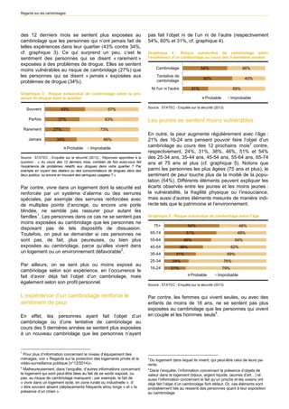 Regards sur les cambriolages 
des 12 derniers mois se sentent plus exposées au cambriolage que les personnes qui n’ont jamais fait de telles expériences dans leur quartier (43% contre 34%, cf. graphique 3). Ce qui surprend un peu, c’est le sentiment des personnes qui se disent « rarement » exposées à des problèmes de drogue. Elles se sentent moins vulnérables au risque de cambriolage (27%) que les personnes qui se disent « jamais » exposées aux problèmes de drogue (34%). 
Graphique 3 : Risque autoévalué de cambriolage selon la pré- sence de drogue dans le quartier 
43% 37% 27% 34% 57% 63% 73% 66% SouventParfoisRarementJamaisProbableImprobableSource : STATEC - Enquête sur la sécurité (2013) ; Réponses apportées à la question : « Au cours des 12 derniers mois, combien de fois avez-vous fait l’expérience de problèmes relatifs aux drogues dans votre quartier ? Par exemple en voyant des dealers ou des consommateurs de drogues dans des lieux publics, ou encore en trouvant des seringues usagées ? » 
Par contre, vivre dans un logement dont la sécurité est renforcée par un système d’alarme ou des serrures spéciales, par exemple des serrures renforcées avec de multiples points d’ancrage, ou encore une porte blindée, ne semble pas rassurer pour autant les familles1. Les personnes dans ce cas ne se sentent pas moins exposées au cambriolage que les personnes ne disposant pas de tels dispositifs de dissuasion. Toutefois, on peut se demander si ces personnes ne sont pas, de fait, plus peureuses, ou bien plus exposées au cambriolage, parce qu’elles vivent dans un logement ou un environnement défavorable2. 
Par ailleurs, on se sent plus ou moins exposé au cambriolage selon son expérience, en l’occurrence le fait d’avoir déjà fait l’objet d’un cambriolage, mais également selon son profil personnel. 
L’expérience d’un cambriolage renforce le sentiment de peur 
En effet, les personnes ayant fait l’objet d’un cambriolage ou d’une tentative de cambriolage au cours des 5 dernières années se sentent plus exposées à un nouveau cambriolage que les personnes n’ayant 
1 Pour plus d’information concernant le niveau d’équipement des ménages, voir « Regards sur la protection des logements privés et la vidéo-surveillance publique (n°12/2014)». 
2 Malheureusement, dans l’enquête, d’autres informations concernant le logement qui sont peut-être liées au fait de se sentir exposé, ou pas, au risque de cambriolage manquent ; par exemple, le fait de « vivre dans un logement isolé, en zone rurale ou industrielle », d’ « être souvent absent (déplacements fréquents et/ou longs » et « la présence d’un chien ». 
pas fait l’objet ni de l’un ni de l’autre (respectivement 54%, 60% et 31%, cf. graphique 4). 
Graphique 4 : Risque autoévalué de cambriolage selon l’expérience d’un cambriolage au cours des 5 dernières années 
31% 60% 54% 69% 40% 46% Ni l'un ni l'autreTentative decambriolageCambriolageProbableImprobableSource : STATEC - Enquête sur la sécurité (2013) 
Les jeunes se sentent moins vulnérables 
En outre, la peur augmente régulièrement avec l’âge : 21% des 16-24 ans pensent pouvoir faire l’objet d’un cambriolage au cours des 12 prochains2 mois3 contre, respectivement, 24%, 31%, 38%, 46%, 51% et 54% des 25-34 ans, 35-44 ans, 45-54 ans, 55-64 ans, 65-74 ans et 75 ans et plus (cf. graphique 5). Notons que parmi les personnes les plus âgées (75 ans et plus), le sentiment de peur touche plus de la moitié de la popu- lation (54%). Différents éléments peuvent expliquer les écarts observés entre les jeunes et les moins jeunes : la vulnérabilité, la fragilité physique ou l’insouciance, mais aussi d’autres éléments mesurés de manière indi- recte tels que le patrimoine et l’environnement. 
Graphique 5 : Risque autoévalué de cambriolage selon l’âge 
54% 51% 46% 38% 31% 24% 21% 46% 49% 54% 62% 69% 76% 79% 75+ 65-7455-6445-5435-4425-3416-24ProbableImprobableSource : STATEC - Enquête sur la sécurité (2013) 
Par contre, les femmes qui vivent seules, ou avec des enfants de moins de 16 ans, ne se sentent pas plus exposées au cambriolage que les personnes qui vivent en couple et les hommes3 seuls4. 
32Du logement dans lequel ils vivent, qui peut-être celui de leurs pa- rents. 
43Dans l’enquête, l’information concernant la présence d’objets de valeur dans le logement (bijoux, argent liquide, oeuvres d’art…) et aussi l’information concernant le fait qu’un proche et les voisins ont déjà fait l’objet d’un cambriolage font défaut. Or, ces éléments sont probablement liés au ressenti des personnes quant à leur exposition au cambriolage.  