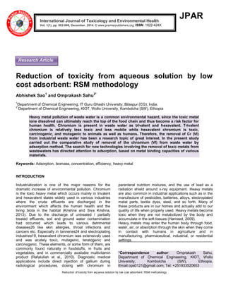 Reduction of toxicity from aqueous solution by low cost adsorbent: RSM methodology
JPAR
Reduction of toxicity from aqueous solution by low
cost adsorbent: RSM methodology
Abhishek Sao1
and Omprakash Sahu2*
1
Department of Chemical Engineering, IT Guru Ghashi University, Bilaspur (CG), India.
2*
Department of Chemical Engineering, KIOT, Wollo University, Kombolcha (SW), Ethiopia
Heavy metal pollution of waste water is a common environmental hazard, since the toxic metal
ions dissolved can ultimately reach the top of the food chain and thus become a risk factor for
human health. Chromium is present in waste water as trivalent and hexavalent. Trivalent
chromium is relatively less toxic and less mobile while hexavalent chromium is toxic,
carcinogenic, and mutagenic to animals as well as humans. Therefore, the removal of Cr (VI)
from industrial waste water has been a research topic of great interest. In the present study
carried out the comparative study of removal of the chromium (VI) from waste water by
adsorption method. The search for new technologies involving the removal of toxic metals from
wastewaters has directed attention to adsorption, based on metal binding capacities of various
materials.
Keywords: Adsorption, biomass, concentration, efficiency, heavy metal
INTRODUCTION
Industrialization is one of the major reasons for the
dramatic increase of environmental pollution. Chromium
is the toxic heavy metal which occurs mainly in trivalent
and hexavalent states widely used in various industries
where the crude effluents are discharged in the
environment which affects the human health and the
living biota in the habitat (Krishna and Siva Krishna,
2013). Due to the discharge of untreated / partially
treated effluents, soil and ground water contamination
had occurred which leads to various detrimental
diseases26 like skin allergies, throat infections and
cancers etc. Especially in tanneries24 and electroplating
industries19, hexavalent chromium was extensively used
and was acutely toxic, mutagenic, teratogenic and
carcinogenic. These elements, or some form of them, are
commonly found naturally in foodstuffs, in fruits and
vegetables, and in commercially available multivitamin
product (Rafatullah et al., 2010). Diagnostic medical
applications include direct injection of gallium during
radiological procedures, dosing with chromium in
parenteral nutrition mixtures, and the use of lead as a
radiation shield around x-ray equipment. Heavy metals
are also common in industrial applications such as in the
manufacture of pesticides, batteries, alloys, electroplated
metal parts, textile dyes, steel, and so forth. Many of
these products are in our homes and actually add to our
quality of life when properly used. Heavy metals become
toxic when they are not metabolized by the body and
accumulate in the soft tissues (Hameed, 2009).
Heavy metals may enter the human body through food,
water, air, or absorption through the skin when they come
in contact with humans in agriculture and in
manufacturing, pharmaceutical, industrial, or residential
settings.
*Correspondence author: Omprakash Sahu,
Department of Chemical Engineering, KIOT, Wollo
University, Kombolcha (SW), Ethiopia.
Email:ops0121@gmail.com; Tel: +251933520653
International Journal of Toxicology and Environmental Health
Vol. 1(1), pp. 002-006, December, 2014. © www.premierpublishers.org, ISSN: 1822-424X
Research Article
 