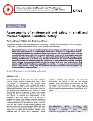 IJFWS
Assessments of environment and safety in small and
micro-enterprise: Furniture factory
Pardeep Kumar Poddar1
and Omprakash Sahu2*
1
Department of Chemical and Natural Resources Engineering, University Malaysia Pahang, Kauntan, Malaysia
2*
Department of Chemical Engineering, KIOT, Wollo University (SW), Ethiopia
The dynamic role of micro and small enterprises in developing countries as engines through
which the growth objectives of developing countries can be achieved has long been recognized.
Furniture Factory has its own impact and issue on the society and environment. Wood furniture
manufacturing process uses many chemicals and natural resources. It generates considerable
amounts of waste materials as well. The operations activities include drying, sawing, waxing,
sanding, and finishing, all of which may release pollutants into the air and may contribute to
health concerns in the operation and in the community. In most developing countries, small and
micro industry faces constraints both at start up phases and after their establishment. The
objective of this study has been developed to discover how to Improve work environment and
worker safety and to comply with the standards. Moreover, to further minimize impacts on
human health and the environment.
Keywords: Chemical, environment, health’s, waste, recycle
INTRODUCTION
The establishment of the small and micro enterprise
furniture factory producer’s organization tries to solve
the problem of unemployment and provide quality
products for the society, which simplify the task of
government (Rami and Ahmed, 2007). However, there
are different chemicals, dusts and solid wastes produced
during production process by cutting, splitting to lumber
size, surface coating, preserving of wood by chemicals,
sanding with the combination of chemicals after coating
and applied to increase the attractiveness of the
appearance (Paul and Rahel, 2010). At the end of
production process, these wastes would be released in
the form of gases and solid wastes to the environmental.
Finishing chemicals also released from coated surface in
to the air, which may contribute to health concerns in the
operation and in the community (Dereje, 2008). Moreover
wood furniture manufacturing facilities deal with many
things that can affect the environment (Martin, 2010).
Materials such as paints, wood treatments, stains,
varnishes, polishes, and adhesives can harm the
environment and people if they are not properly
managed. If the current situation continuous in this trend,
the problem will not remain in local rather worse or
aggravates at the national level which directly affected
social economic development of the country (John et al.,
2007).
*Correspondence author: Omprakash Sahu,
Department of Chemical Engineering, KIOT, Wollo
University, Kombolcha (SW), Ethiopia.
Email:ops0121@gmail.com; Tel: +251933520653
International Journal of Forestry and Wood Science
Vol. 2(1), pp. 023-030, January, 2015. © www.premierpublishers.org. ISSN: 2167-0465x
Research Article
 