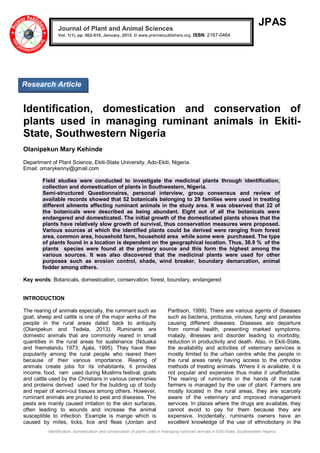 Identification, domestication and conservation of plants used in managing ruminant animals in Ekiti-State, Southwestern Nigeria
JPAS
Identification, domestication and conservation of
plants used in managing ruminant animals in Ekiti-
State, Southwestern Nigeria
Olanipekun Mary Kehinde
Department of Plant Science, Ekiti-State University, Ado-Ekiti, Nigeria.
Email: omarykenny@gmail.com
Field studies were conducted to investigate the medicinal plants through identification,
collection and domestication of plants in Southwestern, Nigeria.
Semi-structured Questionnaires, personal interview, group consensus and review of
available records showed that 52 botanicals belonging to 29 families were used in treating
different ailments affecting ruminant animals in the study area. It was observed that 22 of
the botanicals were described as being abundant. Eight out of all the botanicals were
endangered and domesticated. The initial growth of the domesticated plants shows that the
plants have relatively slow growth of survival, thus conservation measures were proposed.
Various sources at which the identified plants could be derived were ranging from forest
area, common area, household farm, household area while some were purchased. The type
of plants found in a location is dependent on the geographical location. Thus, 38.9 % of the
plants species were found at the primary source and this form the highest among the
various sources. It was also discovered that the medicinal plants were used for other
purposes such as erosion control, shade, wind breaker, boundary demarcation, animal
fodder among others.
Key words: Botanicals, domestication, conservation, forest, boundary, endangered
INTRODUCTION
The rearing of animals especially, the ruminant such as
goat, sheep and cattle is one of the major works of the
people in the rural areas dated back to antiquity
(Olanipekun and Tedela, 2013). Ruminants are
domestic animals that are commonly reared in small
quantities in the rural areas for sustenance (Nduaka
and Ihemelandu 1973; Ajala, 1995). They have their
popularity among the rural people who reared them
because of their various importance. Rearing of
animals create jobs for its inhabitants, it provides
income, food, ram used during Muslims festival, goats
and cattle used by the Christians in various ceremonies
and proteins derived used for the building up of body
and repair of worn-out tissues among others. However,
ruminant animals are pruned to pest and diseases. The
pests are mainly caused irritation to the skin surfaces,
often leading to wounds and increase the animal
susceptible to infection. Example is mange which is
caused by mites, ticks, lice and fleas (Jordan and
Parttison, 1999). There are various agents of diseases
such as bacteria, protozoa, viruses, fungi and parasites
causing different diseases. Diseases are departure
from normal health, presenting marked symptoms,
malady, illnesses and disorder leading to morbidity,
reduction in productivity and death. Also, in Ekiti-State,
the availability and activities of veterinary services is
mostly limited to the urban centre while the people in
the rural areas rarely having access to the orthodox
methods of treating animals. Where it is available, it is
not popular and expensive thus make it unaffordable.
The rearing of ruminants in the hands of the rural
farmers is managed by the use of plant. Farmers are
mostly located in the rural areas, they are scarcely
aware of the veterinary and improved management
services. In places where the drugs are available, they
cannot avoid to pay for them because they are
expensive. Incidentally, ruminants owners have an
excellent knowledge of the use of ethnobotany in the
Journal of Plant and Animal Sciences
Vol. 1(1), pp. 002-010, January, 2015. © www.premierpublishers.org. ISSN: 2167-0464
Research Article
 