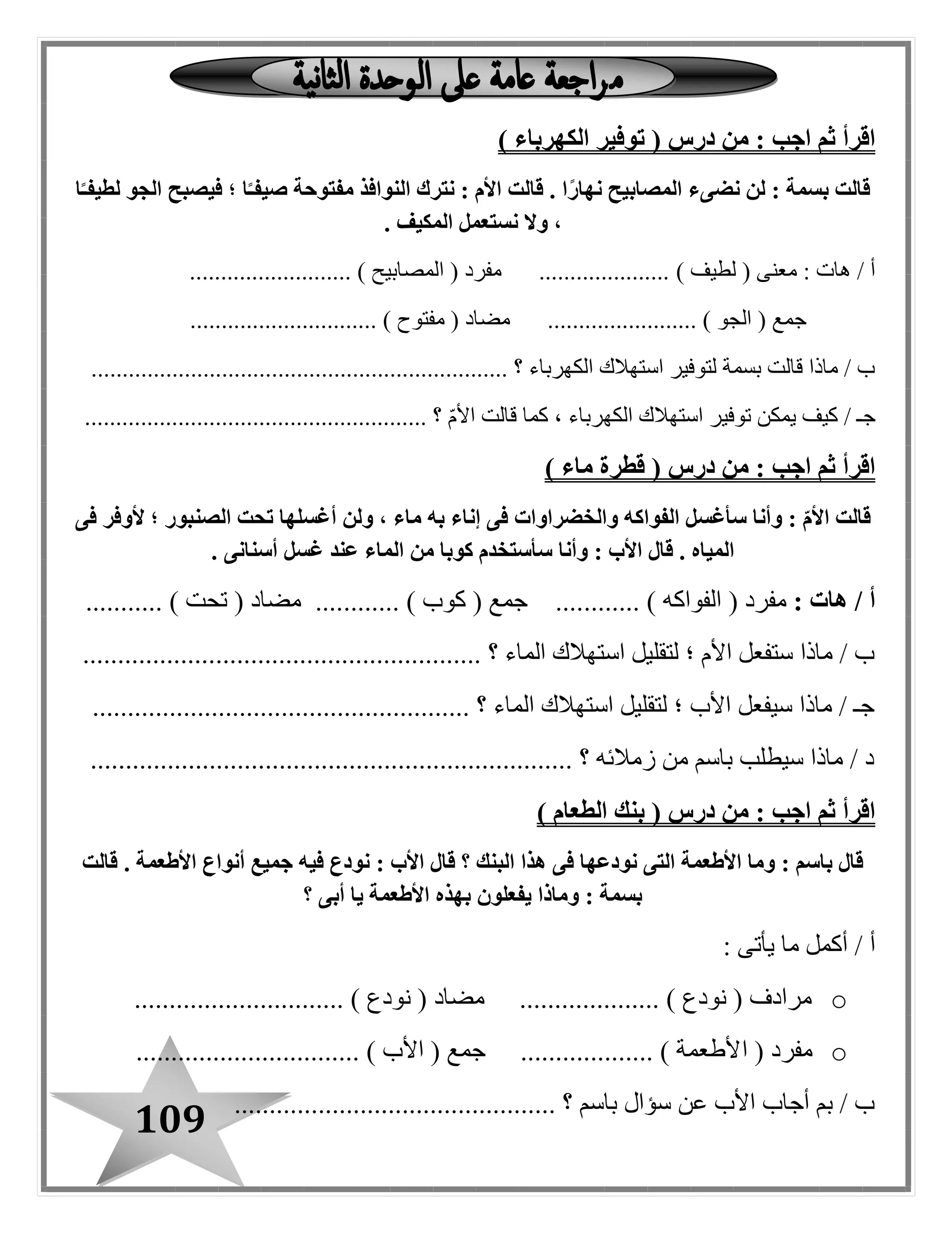 109
( ‫درس‬ ‫من‬ : ‫اجب‬ ‫ثم‬ ‫اقرأ‬‫الكهرباء‬ ‫توفير‬)
‫ا‬ً‫لطيفـ‬ ‫الجو‬ ‫فيصبح‬ ‫؛‬ ‫ا‬ً‫صيفـ‬ ‫مفتوحة‬ ‫النوافذ‬ ‫نترك‬ : ‫األم‬ ‫قالت‬ . ‫ا‬ً‫ر‬‫نها‬ ‫المصابيح‬ ‫نضىء‬ ‫لن‬ : ‫بسمة‬ ‫قالت‬
. ‫المكيف‬ ‫نستعمل‬ ‫وال‬ ،
) ‫لطيف‬ ( ‫معنى‬ : ‫هات‬ / ‫أ‬.......................... ) ‫المصابيح‬ ( ‫مفرد‬ .....................
.............................. ) ‫مفتوح‬ ( ‫مضاد‬ ........................ ) ‫البو‬ ( ‫جمع‬
...................................... ‫؟‬ ‫الكهرباء‬ ‫استهالك‬ ‫لتوفير‬ ‫بسمة‬ ‫قالت‬ ‫ماذا‬ / ‫ب‬.............................
....................................................... ‫؟‬ ‫األم‬ ‫قالت‬ ‫كما‬ ، ‫الكهرباء‬ ‫استهالك‬ ‫توفير‬ ‫يمكن‬ ‫كيف‬ / ‫جـ‬
( ‫درس‬ ‫من‬ : ‫اجب‬ ‫ثم‬ ‫اقرأ‬‫ماء‬ ‫قطرة‬)
‫الصن‬ ‫تحت‬ ‫أغسلها‬ ‫ولن‬ ، ‫ماء‬ ‫به‬ ‫إناء‬ ‫فى‬ ‫والخضراوات‬ ‫الفواكه‬ ‫سأغسل‬ ‫وأنا‬ : ّ‫م‬‫األ‬ ‫قالت‬‫فى‬ ‫ألوفر‬ ‫؛‬ ‫بور‬
‫أسنانى‬ ‫غسل‬ ‫عند‬ ‫الماء‬ ‫من‬ ‫كوبا‬ ‫سأستخدم‬ ‫وأنا‬ : ‫األب‬ ‫قال‬ . ‫المياه‬.
/ ‫أ‬: ‫هات‬( ‫مفرد‬....... ) ‫الفواكه‬......... ) ‫كوب‬ ( ‫جمع‬ ............... ) ‫تحت‬ ( ‫مضاد‬ ....
...................................... ‫؟‬ ‫الماء‬ ‫استهالك‬ ‫لتقليل‬ ‫؛‬ ‫األم‬ ‫ستفعل‬ ‫ماذا‬ / ‫ب‬...................
...................................................... ‫؟‬ ‫الماء‬ ‫استهالك‬ ‫لتقليل‬ ‫؛‬ ‫األب‬ ‫سيفعل‬ ‫ماذا‬ / ‫جـ‬
..................................................................... ‫؟‬ ‫زمالئه‬ ‫من‬ ‫باسم‬ ‫سيطلب‬ ‫ماذا‬ / ‫د‬
( ‫درس‬ ‫من‬ : ‫اجب‬ ‫ثم‬ ‫اقرأ‬‫الطعام‬ ‫بنك‬)
‫قالت‬ . ‫األطعمة‬ ‫أنواع‬ ‫جميع‬ ‫فيه‬ ‫نودع‬ : ‫األب‬ ‫قال‬ ‫؟‬ ‫البنك‬ ‫هذا‬ ‫فى‬ ‫نودعها‬ ‫التى‬ ‫األطعمة‬ ‫وما‬ : ‫باسم‬ ‫قال‬
‫؟‬ ‫أبى‬ ‫يا‬ ‫األطعمة‬ ‫بهذه‬ ‫يفعلون‬ ‫وماذا‬ : ‫بسمة‬
: ‫يأتى‬ ‫ما‬ ‫أكمل‬ / ‫أ‬
o.............................. ) ‫نودع‬ ( ‫مضاد‬ .................... ) ‫نودع‬ ( ‫مرادف‬
o‫ا‬ ( ‫مفرد‬................................ ) ‫األب‬ ( ‫جمع‬ ................... ) ‫ألطعمة‬
.............................................. ‫؟‬ ‫باسم‬ ‫سؤال‬ ‫عن‬ ‫األب‬ ‫أجاب‬ ‫بم‬ / ‫ب‬
 