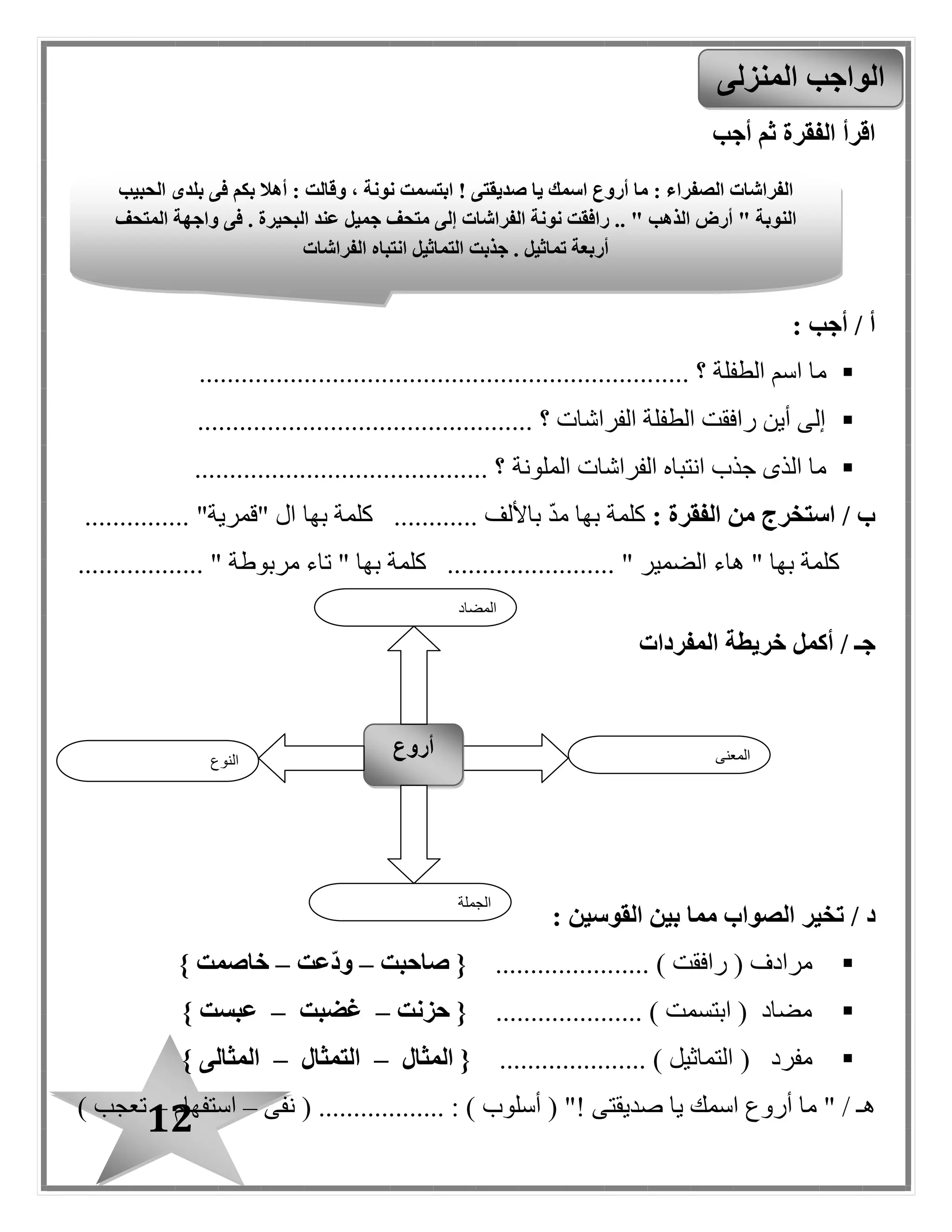12
‫أجب‬ ‫ثم‬ ‫الفقرة‬ ‫اقرأ‬
: ‫أجب‬ / ‫أ‬
‫الطفلة‬ ‫اسم‬ ‫ما‬..... ‫؟‬.................................................................
................................................ ‫؟‬ ‫الفراشات‬ ‫الطفلة‬ ‫رافقت‬ ‫أين‬ ‫إلى‬
‫الملونة‬ ‫الفراشات‬ ‫انتباه‬ ‫جذب‬ ‫الذى‬ ‫ما‬.......................................... ‫؟‬
: ‫الفقرة‬ ‫من‬ ‫استخرج‬ / ‫ب‬‫ك‬‫لمة‬............ ‫باأللف‬ ‫مد‬ ‫بها‬‫بها‬ ‫كلمة‬........... "‫"قمرية‬ ‫ال‬....
.................. " ‫مربوطة‬ ‫تاء‬ " ‫بها‬ ‫كلمة‬ ........................ " ‫الضمير‬ ‫هاء‬ " ‫بها‬ ‫كلمة‬
‫أكمل‬ / ‫جـ‬‫خريطة‬‫المفردات‬
/ ‫د‬‫القوسين‬ ‫بين‬ ‫مما‬ ‫الصواب‬ ‫تخير‬:
..... ) ‫رافقت‬ ( ‫مرادف‬.................‫صاحبت‬ {–‫ّعت‬‫د‬‫و‬–} ‫خاصمت‬
..................... ) ‫ابتسمت‬ ( ‫مضاد‬‫حزنت‬ {–‫غضبت‬–} ‫عبست‬
( ‫مفرد‬..................... ) ‫التماثيل‬‫المثال‬ {–‫التمثال‬–} ‫المثالى‬
" / ‫هـ‬‫صديقتى‬ ‫يا‬ ‫اسمك‬ ‫أروع‬ ‫ما‬!( "‫أسلوب‬..... : ).......‫نفى‬ ( ......–‫استفهام‬–) ‫تعبب‬
‫المنزلى‬ ‫الواجب‬
‫النوع‬
‫أروع‬ ‫المعنى‬
‫الجملة‬
‫المضاد‬
‫صديقتى‬ ‫يا‬ ‫اسمك‬ ‫أروع‬ ‫ما‬ : ‫الصفراء‬ ‫الفراشات‬!‫الحبيب‬ ‫بلدى‬ ‫فى‬ ‫بكم‬ ‫أهال‬ : ‫وقالت‬ ، ‫نونة‬ ‫ابتسمت‬
‫فى‬ . ‫البحيرة‬ ‫عند‬ ‫جميل‬ ‫متحف‬ ‫إلى‬ ‫الفراشات‬ ‫نونة‬ ‫رافقت‬ .. " ‫الذهب‬ ‫أرض‬ " ‫النوبة‬‫المتحف‬ ‫واجهة‬
‫الفراشات‬ ‫انتباه‬ ‫التماثيل‬ ‫جذبت‬ . ‫تماثيل‬ ‫أربعة‬
 