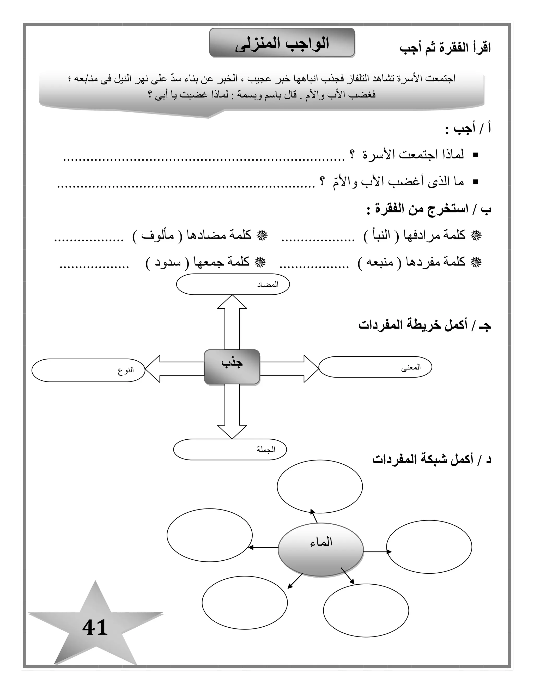 41
‫أجب‬ ‫ثم‬ ‫الفقرة‬ ‫اقرأ‬
: ‫أجب‬ / ‫أ‬
‫األسرة‬ ‫اجتمعت‬ ‫لماذا‬.. ‫؟‬......................................................................
‫واألم‬ ‫األب‬ ‫أغضب‬ ‫الذى‬ ‫ما‬........................... ‫؟‬.......................................
: ‫الفقرة‬ ‫من‬ ‫استخرج‬ / ‫ب‬
‫ك‬( ‫مرادفها‬ ‫لمة‬‫النبأ‬............ ).......‫كلمة‬( ‫مضادها‬‫مألوف‬........... ).......
( ‫مفردها‬ ‫كلمة‬‫منبعه‬.................. )( ‫جمعها‬ ‫كلمة‬‫سدود‬.................. )
‫أكمل‬ / ‫جـ‬‫خريطة‬‫المفردات‬
‫د‬/‫أكمل‬‫المفردات‬ ‫شبكة‬
‫المنزلى‬ ‫الواجب‬
‫النوع‬
‫جذب‬ ‫المعنى‬
‫الجملة‬
‫المضاد‬
‫ف‬ ‫النيل‬ ‫نهر‬ ‫على‬ ‫سد‬ ‫بناء‬ ‫عن‬ ‫الخبر‬ ، ‫عبيب‬ ‫خبر‬ ‫انباهها‬ ‫فبذب‬ ‫التلفاز‬ ‫تشاهد‬ ‫األسرة‬ ‫اجتمعت‬‫؛‬ ‫منابعه‬ ‫ى‬
‫؟‬ ‫أبى‬ ‫يا‬ ‫غضبت‬ ‫لماذا‬ : ‫وبسمة‬ ‫باسم‬ ‫قال‬ . ‫واألم‬ ‫األب‬ ‫فغضب‬
‫الماء‬
 