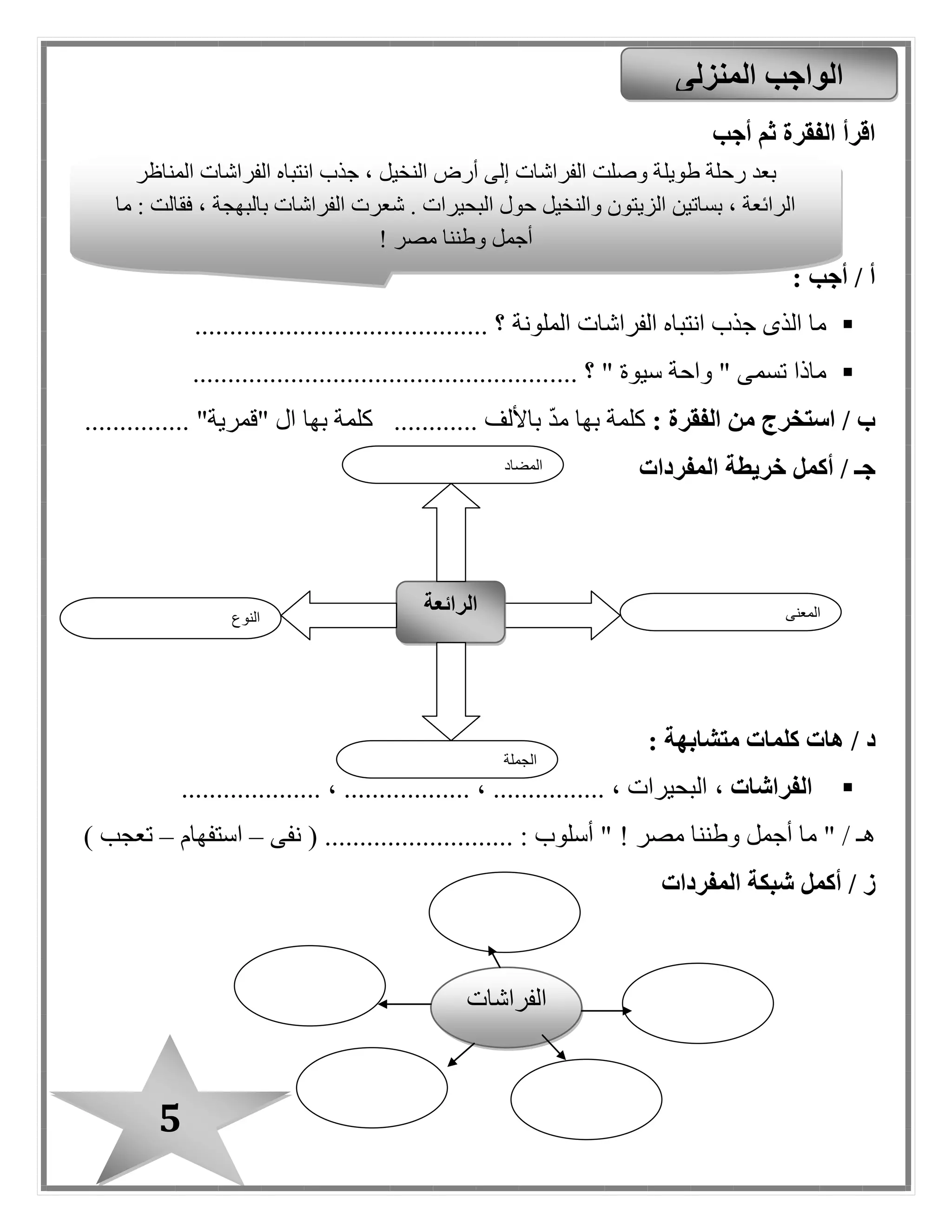 5
‫أجب‬ ‫ثم‬ ‫الفقرة‬ ‫اقرأ‬
: ‫أجب‬ / ‫أ‬
‫الملونة‬ ‫الفراشات‬ ‫انتباه‬ ‫جذب‬ ‫الذى‬ ‫ما‬.......................................... ‫؟‬
" ‫سيوة‬ ‫واحة‬ " ‫تسمى‬ ‫ماذا‬.... ‫؟‬...................................................
: ‫الفقرة‬ ‫من‬ ‫استخرج‬ / ‫ب‬‫ك‬............ ‫باأللف‬ ‫مد‬ ‫بها‬ ‫لمة‬‫بها‬ ‫كلمة‬........... "‫"قمرية‬ ‫ال‬....
‫أكمل‬ / ‫جـ‬‫خريطة‬‫المفردات‬
/ ‫د‬: ‫متشابهة‬ ‫كلمات‬ ‫هات‬
، ‫الفراشات‬.......... ، ................ ، ‫البحيرات‬.................... ، ........
‫مصر‬ ‫وطننا‬ ‫أجمل‬ ‫ما‬ " / ‫هـ‬!‫نفى‬ ( ........................... : ‫أسلوب‬ "–‫استفهام‬–) ‫تعبب‬
/ ‫ز‬‫أكمل‬‫المفردات‬ ‫شبكة‬
‫المنزلى‬ ‫الواجب‬
‫النوع‬
‫الرائعة‬ ‫المعنى‬
‫الجملة‬
‫المضاد‬
‫طويل‬ ‫رحلة‬ ‫بعد‬‫المناظر‬ ‫الفراشات‬ ‫انتباه‬ ‫جذب‬ ، ‫النخيل‬ ‫أرض‬ ‫إلى‬ ‫الفراشات‬ ‫وصلت‬ ‫ة‬
‫ما‬ : ‫فقالت‬ ، ‫بالبهبة‬ ‫الفراشات‬ ‫شعرت‬ . ‫البحيرات‬ ‫حول‬ ‫والنخيل‬ ‫الزيتون‬ ‫بساتين‬ ، ‫الرائعة‬
‫مصر‬ ‫وطننا‬ ‫أجمل‬!
‫ا‬‫لفراشات‬
 