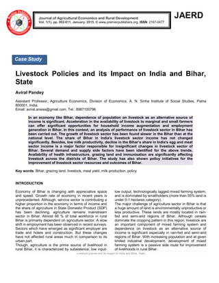 Livestock policies and its impact on India and Bihar, State
JAERD
Livestock Policies and its Impact on India and Bihar,
State
Aviral Pandey
Assistant Professor, Agriculture Economics, Division of Economics, A. N. Sinha Institute of Social Studies, Patna
800001, India.
Email: aviral.ansiss@gmail.com, Tel.: 8987100796
In an economy like Bihar, dependence of population on livestock as an alternative source of
income is significant. Acceleration in the availability of livestock to marginal and small farmers
can offer significant opportunities for household income augmentation and employment
generation in Bihar. In this context, an analysis of performance of livestock sector in Bihar has
been carried out. The growth of livestock sector has been found slower in the Bihar than at the
national level. The share of Bihar in India's livestock sector income has not changed
significantly. Besides, low milk productivity, decline in the Bihar’s share in India's egg and meat
sector income is a major factor responsible for insignificant changes in livestock sector of
Bihar. Several demand and supply side factors have been identified for the above trends.
Availability of health infrastructure, grazing land and immunisation are significantly affecting
livestock across the districts of Bihar. The study has also shown policy initiatives for the
improvement of livestock sector resources and outcomes of Bihar.
Key words: Bihar, grazing land, livestock, meat yield, milk production, policy
INTRODUCTION
Economy of Bihar is changing with appreciative space
and speed. Growth rate of economy in recent years is
unprecedented. Although, service sector is contributing a
higher proportion in the economy in terms of income and
the share of agriculture in State Domestic Product (SDP)
has been declining, agriculture remains mainstream
sector in Bihar. Almost 66 % of total workforce in rural
Bihar is primarily dependent on agriculture sector. A slow
shift in employment has been observed in recent surveys.
Sectors which have emerged as significant employer are
trade and hotels and construction. But these changes
have not affected rural areas much in comparison to its
urban part.
Though, agriculture is the prime source of livelihood in
rural Bihar, it is characterized by subsistence, low input-
low output, technologically lagged mixed farming system,
and is dominated by smallholders (more than 55% land is
under 0-1 hectares category).
The major challenge of agriculture sector in Bihar is that
a huge amount of land is environmentally unproductive or
less productive. These lands are mostly located in rain-
fed and semi-arid regions of Bihar. Although cereals
dominate the cropping pattern in this region, livestock are
an important component of mixed farming system and
dependence on livestock as an alternative source of
income is significant especially in rain-fed and semi-arid
regions of Bihar. With increasing population and at given
limited industrial development, development of mixed
farming system is a passive side route for improvement
of livelihoods in rural Bihar.
Journal of Agricultural Economics and Rural Development
Vol. 1(1), pp. 002-011, January, 2015. © www.premierpublishers.org, ISSN: 2167-0477
Case Study
 