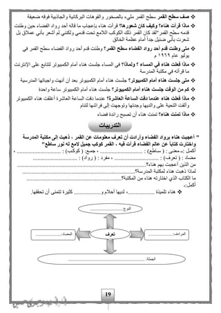 19
‫القمر‬ ‫سطح‬ ‫صف‬‫والجاذبية‬ ‫البركانية‬ ‫والفوهات‬ ‫ور‬ ‫بالص‬ ‫مليء‬ ‫القمر‬ ‫سطح‬‫ضعيفة‬ ‫فوقه‬
‫شعورها؟‬ ‫كان‬ ‫وكيف‬ ‫هناء؟‬ ‫قرأت‬ ‫ماذا‬‫وطئت‬ ‫حين‬ ‫الفهاء‬ ‫رواد‬ ‫أحد‬ ‫قاله‬ ‫ما‬ ‫بإعجاب‬ ‫هناء‬ ‫قرأت‬
‫بل‬ ‫عملق‬ ‫بأني‬ ‫أشعر‬ ‫ل‬ ‫ولكنني‬ ‫قدمي‬ ‫تحت‬ ‫اللمع‬ ‫الكوكب‬ ‫ذلك‬ ‫القمر‬ ‫كان‬ ‫القمر"لقد‬ ‫سطح‬ ‫قدمه‬
‫أما‬ ‫ا‬‫ا‬‫جد‬ ‫ضئيل‬ ‫بأني‬ ‫شعرت‬‫م‬‫الق‬ ‫ال‬ ‫عظمة‬
‫قدم‬ ‫وطئت‬ ‫متى‬‫القمر؟‬ ‫سطح‬ ‫الفضاء‬ ‫رواد‬ ‫أحد‬‫في‬ ‫القمر‬ ‫سطح‬ ‫الفهاء‬ ‫رواد‬ ‫أحد‬ ‫قدم‬ ‫وطئت‬
‫عام‬ ‫يوليو‬١٩٦٩‫م‬
‫ال‬ ‫في‬ ‫هناء‬ ‫فعلت‬ ‫ماذا‬‫م‬‫ولماذا؟‬ ‫؟‬ ‫ساء‬‫اإلنترنت‬ ‫على‬ ‫لتتابع‬ ‫الكمبيوتر‬ ‫أمام‬ ‫هناء‬ ‫جلست‬ ‫المساء‬ ‫في‬
‫المدرسة‬ ‫مكتبة‬ ‫في‬ ‫قرأته‬ ‫ما‬
‫الكمبيوتر؟‬ ‫أمام‬ ‫هناء‬ ‫جلست‬ ‫متى‬‫المدرسية‬ ‫واجباتها‬ ‫أنهت‬ ‫أن‬ ‫بعد‬ ‫الكمبيوتر‬ ‫أمام‬ ‫هناء‬ ‫جلست‬
‫الكمبيوتر؟‬ ‫أمام‬ ‫هناء‬ ‫جلست‬ ‫الوقت‬ ‫من‬ ‫كم‬‫واحدة‬ ‫ساعة‬ ‫الكمبيوتر‬ ‫أمام‬ ‫هناء‬ ‫جلست‬
‫العاشرة؟‬ ‫الساعة‬ ‫دقت‬ ‫عندما‬ ‫هناء‬ ‫فعلت‬ ‫ماذا‬‫الكمبيوتر‬ ‫هناء‬ ‫أغلقت‬ ‫العاشرة‬ ‫الساعة‬ ‫دقت‬ ‫عندما‬
‫وأل‬‫ق‬‫لتنام‬ ‫فراشها‬ ‫إلى‬ ‫وتوجهت‬ ‫وجدتها‬ ‫والديها‬ ‫على‬ ‫التحية‬ ‫ت‬
‫هناء؟‬ ‫تمنت‬ ‫ماذا‬‫رائد‬ ‫تصبح‬ ‫أن‬ ‫هناء‬ ‫تمنت‬‫فهاء‬ ‫ة‬
"‫المدرسة‬ ‫مكتبة‬ ‫إلى‬ ‫ذهبت‬ ، ‫القمر‬ ‫عن‬ ‫معلومات‬ ‫تعرف‬ ‫أن‬ ‫وأرادت‬ ‫الفضاء‬ ‫برواد‬ ‫هناء‬ ‫أعجبت‬
‫ساطع‬ ‫نور‬ ‫له‬ ‫المع‬ ‫جميل‬ ‫كوكب‬ ‫القمر‬ ، ‫فيه‬ ‫قرأت‬ ‫الفضاء‬ ‫عالم‬ ‫عن‬ ‫كتابا‬ ‫واختارت‬"
................. : )‫مب‬‫م‬‫كوك‬ ( :‫مع‬‫م‬‫جم‬ ، ............................. : )‫ماطع‬‫م‬‫س‬ ( : ‫مى‬‫م‬‫معن‬ ‫م‬‫م‬: ‫مل‬‫م‬‫أكم‬، .............
.............................. : )‫رواد‬ ( : ‫مفرد‬ ، .............................. : )‫تعرف‬ ( : ‫مهاد‬
..................................‫هناء؟‬ ‫به‬ ‫أعجبت‬ ‫الذين‬ ‫من‬.....................................................
‫المدرسة‬ ‫لمكتبة‬ ‫هناء‬ ‫ذهبت‬ ‫لماذا‬‫؟‬............................................................................
.................‫المكتبة؟‬ ‫من‬ ‫هناء‬ ‫اختارته‬ ‫الذى‬ ‫الكتاب‬ ‫ما‬...............................................
:‫أكمل‬
‫كث‬ ..................‫و‬ ‫أحلم‬ ‫لديها‬ ،.................. ‫تلميذة‬ ‫هناء‬.‫تحققها‬ ‫أن‬ ‫تتمنى‬ ‫يرة‬
................:‫النوع‬.............
...
......................:‫المرادف‬
...
.......................:‫المهاد‬
..................................................................... :‫الجملة‬
‫تعرف‬
‫ال‬‫تدريبات‬
 