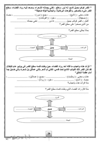 20
"‫سةطح‬ ،‫الفضةاء‬ ‫رواد‬ ‫إليةه‬ ‫وصةعد‬ ،‫الشةعراء‬ ‫بجمالةه‬ ‫تغنةى‬ ، ‫سةاطع‬ ‫نةور‬ ‫لةه‬ ،‫المةع‬ ‫جميل‬ ‫كوكب‬ ‫القمر‬
‫ضعيفة‬ ‫فوقه‬ ‫والجاذبية‬ ،‫البركانية‬ ‫والفوهات‬ ‫بالصخور‬ ‫مليء‬ ‫القمر‬"
........ : )‫نمور‬ ( :‫جمع‬ ، ............................. : )‫المع‬ ( : ‫معنى‬ :‫هات‬‫مهماد‬ ، ......................
.............................. : )‫الفوهات‬ ( : ‫مفرد‬ ، .............................. : )‫ضعيفة‬ ( :
........................ ‫بجماله‬ ‫تغني‬ ............... ‫نور‬ ‫له‬ ................. ‫جميل‬ ‫كوكب‬ ‫القمر‬ : ‫أكمل‬
‫القم‬ ‫سطح‬ ‫على‬ ‫صعدوا‬ ‫الذين‬ ‫من‬‫ر؟‬
..............................................................................................................
‫القمر؟‬ ‫سطح‬ ‫يمتلئ‬ ‫بماذا‬
..............................................................................................................
"‫عةام‬ ‫يوليةو‬ ‫فةي‬ ‫القمةر‬ ‫سطح‬ ‫قدمه‬ ‫وطئت‬ ‫حين‬ ،‫الفضاء‬ ‫رواد‬ ‫أحد‬ ‫قاله‬ ‫ما‬ ‫بإعجاب‬ ‫هناء‬ ‫قرأت‬1969:
‫جةدا‬ ‫ضةئيل‬ ‫بةأني‬ ‫شةعرت‬ ‫بةل‬ ‫عمالق‬ ‫بأنني‬ ‫أشعر‬ ‫لم‬ ‫لكنني‬ ،‫قدمي‬ ‫تحت‬ ‫الالمع‬ ‫الكوكب‬ ‫ذلك‬ ‫القمر‬ ‫كان‬ ‫لقد‬
‫الخالق‬ ‫عظمة‬ ‫أمام‬"
:‫مع‬‫م‬‫جم‬ ، ............................. : )‫مت‬‫م‬‫وطئ‬ ( : ‫مى‬‫م‬‫معن‬ ‫م‬‫م‬:‫هات‬، .............................. : )‫ملق‬‫م‬‫عم‬ (
.............................. : )‫رواد‬ ( : ‫مفرد‬ ، .............................. : )‫أمام‬ ( : ‫مهاد‬
‫بإعجاب؟‬ ‫هناء‬ ‫قرأت‬ ‫ماذا‬
..............................................................................................................
‫القمر؟‬ ‫سطح‬ ‫قدماه‬ ‫وطئت‬ ‫الذى‬ ‫الفهاء‬ ‫رائد‬ ‫قال‬ ‫ماذا‬
..............................................................................................................
.............................:‫النوع‬
...
......................:‫المرادف‬
...
.......................:‫المهاد‬
..................................................................... :‫الجملة‬
‫جميل‬
.............................:‫النوع‬
...
......................:‫المرادف‬
...
.......................:‫المهاد‬
................................ :‫الجملة‬.....................................
‫ضئيل‬
 