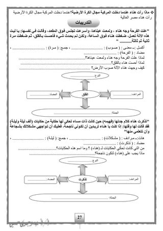 27
‫األرضية؟‬ ‫الكرة‬ ‫مجال‬ ‫المركبة‬ ‫دخلت‬ ‫عندما‬ ‫هناء‬ ‫رأت‬ ‫ماذا‬‫األرضية‬ ‫الكرة‬ ‫مجال‬ ‫المركبة‬ ‫دخلت‬ ‫عندما‬
‫الغالية‬ ‫مصر‬ ‫هناء‬ ‫رأت‬
"‫ليةت‬ ‫يةا‬ :‫نفسةها‬ ‫فةي‬ ‫وقالةت‬ ،‫المقعةد‬ ‫فةوق‬ ‫تجلةس‬ ‫وأسةرعت‬ ،‫عيناهةا‬ ‫ولمعةت‬ ، ‫هناء‬ ‫وجه‬ ‫الفرحة‬ ‫علت‬
‫ولكة‬ ،‫السةاعة‬ ‫فةوق‬ ‫هنةاء‬ ‫ضةغطت‬ ،‫تعمةل‬ ‫اآللة‬ ‫هذه‬‫مةرة‬ ‫ضةغطت‬ ‫ثةم‬ ،‫بةالقلق‬ ‫فأحسةت‬ ‫شةيء‬ ‫يحةدث‬ ‫لةم‬ ‫ن‬
...........‫ثالثة‬ ‫ثم‬ ‫ثانية‬"
( : ‫معنممى‬ ‫:مم‬ ‫أكمممل‬‫صمموب‬( :‫جمممع‬ ، ............................. : )‫مممرة‬، .............................. : )
( : ‫مهاد‬‫الفرحة‬.............................. : )
‫عين‬ ‫ولمعت‬ ‫هناء‬ ‫وجه‬ ‫الفرحة‬ ‫علت‬ ‫لماذا‬..............................................‫اها؟‬...............
..............................................................................‫بالقلق؟‬ ‫هناء‬ ‫أحست‬ ‫لماذا‬.....
‫األر‬ ‫صوب‬ ‫اآللة‬ ‫هناء‬ ‫وجهت‬ ‫كيف‬‫؟‬.................................................................
")‫وليلةة‬ ‫ليلة‬ ‫(ألف‬ ‫حكايات‬ ‫من‬ ‫حكاية‬ ‫لها‬ ‫تحكي‬ ‫مساء‬ ‫ذات‬ ‫كانت‬ ‫حين‬ )‫(فهيمه‬ ‫جدتها‬ ‫كالم‬ ‫هناء‬ ‫تذكرت‬
‫بشةجاعة‬ ‫مشةكالتك‬ ‫تةواجهي‬ ‫أن‬ ‫فعليةك‬ ،‫ناجحةة‬ ‫تكةوني‬ ‫أن‬ ‫تريةدين‬ ‫هنةاء‬ ‫يا‬ ‫كنت‬ ‫إذا‬ :‫وقتها‬ ‫لها‬ ‫قالت‬ ‫فقد‬
"‫منها‬ ‫تتعلمي‬ ‫وأن‬
.......... : )‫مكلت‬‫م‬‫مش‬ ( : ‫مرادف‬‫م‬‫م‬ ‫م‬‫م‬:‫هات‬، ............................. : )‫مة‬‫م‬‫ليل‬ ( :‫مع‬‫م‬‫جم‬ ، ...................
.............................. : )‫تذكرت‬ ( : ‫مهاد‬
................................‫الحكايات؟‬ ‫هذه‬ ‫اس‬ ‫وما‬ ‫؟‬ )‫(هناء‬ ‫ل‬ ‫الحكايات‬ ‫تحكي‬ ‫كانت‬ ‫التي‬ ‫من‬...
..........‫ناجحة؟‬ ‫لتكون‬ )‫(هناء‬ ‫على‬ ‫يجب‬ ‫ماذا‬..................................................
.............................:‫النوع‬
...
......................:‫المرادف‬
...
.......................:‫المهاد‬
............................. :‫الجملة‬........................................
‫القلق‬
.............................:‫النوع‬
...
......................:‫المرادف‬
...
..............:‫المهاد‬.........
..................................................................... :‫الجملة‬
‫تذكرت‬
‫التدريبات‬
 