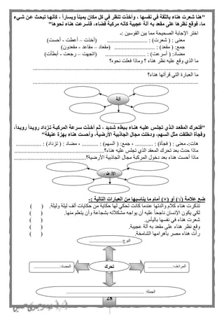 28
"‫شةيء‬ ‫عةن‬ ‫تبحةث‬ ‫كأنهةا‬ ، ‫ويسارا‬ ‫يمينا‬ ‫مكان‬ ‫كل‬ ‫في‬ ‫تنظر‬ ‫وأخذت‬ ، ‫نفسها‬ ‫في‬ ‫بالثقة‬ ‫هناء‬ ‫شعرت‬ ‫هنا‬
"‫نحوها‬ ‫هناء‬ ‫فأسرعت‬ ،‫فضاء‬ ‫مركبة‬ ‫كأنه‬ ‫عجيبة‬ ‫آلة‬ ‫به‬ ‫مقعد‬ ‫على‬ ‫نظرها‬ ‫فوقع‬ ،‫ما‬
‫الق‬ ‫بين‬ ‫مما‬ ‫الصحيحة‬ ‫اإلجابة‬ ‫اختر‬: ‫وسين‬
........................... : )‫شعرت‬ ( : ‫معنى‬‫(أخذت‬–‫أعطت‬-)‫أحست‬
........................... : )‫مقعد‬ ( :‫جمع‬‫(مقعاد‬–‫مقاعد‬-)‫مقعدون‬
........................... : )‫أسرعت‬ ( :‫مهاد‬‫(اتجهت‬–‫رجعت‬-)‫أبطأت‬
‫نحو‬ ‫فعلت‬ ‫وماذا‬ ‫؟‬ ‫هناء‬ ‫نظر‬ ‫عليه‬ ‫وقع‬ ‫الذى‬ ‫ما‬‫ه؟‬
..............................................................................................................
‫هناء؟‬ ‫قرأتها‬ ‫التي‬ ‫العبارة‬ ‫ما‬
..............................................................................................................
"،‫رويةدا‬ ‫رويةدا‬ ‫تةزداد‬ ‫المركبةة‬ ‫سةرعة‬ ‫أخةذت‬ ‫ثةم‬ ، ‫شةديد‬ ‫بةبطء‬ ‫هنةاء‬ ‫عليةه‬ ‫تجلةس‬ ‫الةذي‬ ‫المقعةد‬ ‫فتحرك‬
"‫عنيفة‬ ‫بهزة‬ ‫هناء‬ ‫وأحست‬ ،‫األرضية‬ ‫الجاذبية‬ ‫مجال‬ ‫ودخلت‬ ،‫السهم‬ ‫مثل‬ ‫انطلقت‬ ‫وفجأة‬
‫معنى‬ :‫هات‬...... : )‫فجأة‬ ( :( :‫جمع‬ ، ............... : ) ‫السه‬)‫تزداد‬ ( : ‫مهاد‬ ، .... :...............
............................................................‫هناء؟‬ ‫عليه‬ ‫تجلح‬ ‫الذى‬ ‫المعقد‬ ‫تحرك‬ ‫بعد‬ ‫حدث‬ ‫ماذا‬
............‫األرضية؟‬ ‫الجاذبية‬ ‫مجال‬ ‫المركبة‬ ‫دخول‬ ‫بعد‬ ‫هناء‬ ‫أحست‬ ‫ماذا‬....................................
( ‫عالمة‬ ‫ضع‬√( ‫أو‬ )×‫أمام‬ )‫يناسبه‬ ‫ما‬‫ا‬: ‫التالية‬ ‫العبارات‬ ‫من‬-
.‫وليلة‬ ‫ليلة‬ ‫ألف‬ ‫حكايات‬ ‫من‬ ‫حكاية‬ ‫لها‬ ‫تحكي‬ ‫كانت‬ ‫عندما‬ ‫والدتها‬ ‫كلم‬ ‫هناء‬ ‫تذكرت‬) (
.‫منها‬ ‫يتعل‬ ‫وأن‬ ‫بشجاعة‬ ‫مشكلته‬ ‫يواجه‬ ‫أن‬ ‫عليه‬ ‫ا‬‫ا‬‫ناجح‬ ‫اإلنسان‬ ‫يكون‬ ‫لكي‬) (
.‫باليأس‬ ‫نفسها‬ ‫في‬ ‫هناء‬ ‫شعرت‬) (
‫هنا‬ ‫نظر‬ ‫وقع‬.‫عجيبة‬ ‫آلة‬ ‫به‬ ‫مقعد‬ ‫على‬ ‫ء‬) (
.‫ة‬ ‫الشام‬ ‫بأهرامها‬ ‫مصر‬ ‫هناء‬ ‫رأت‬) (
............:‫النوع‬.................
...
......................:‫المرادف‬
...
.......................:‫المهاد‬
..................................................................... :‫الجملة‬
‫تحرك‬
‫آلة‬
‫األر‬
 
