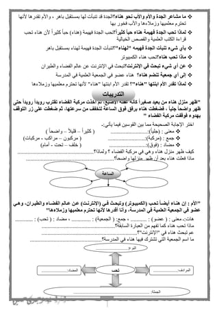 30
‫هناء؟‬ ‫نحو‬ ‫واألب‬ ‫واألم‬ ‫الجدة‬ ‫مشاعر‬ ‫ما‬، ‫باهر‬ ‫بمستقبل‬ ‫لها‬ ‫تنبأت‬ ‫قد‬ ‫الجدة‬‫ألنها‬ ‫تقدرها‬ ‫واألم‬
‫وزملءها‬ ‫معلميها‬ ‫تحترم‬‫بها‬ ‫ور‬ ‫ف‬ ‫واألب‬
‫فه‬ ‫الجدة‬ ‫تحب‬ ‫لماذا‬‫ي‬‫؟‬‫كثيرا‬ ‫حبا‬ ‫هناء‬ ‫مة‬‫تحب‬ ‫هناء‬ ‫ألن‬ ‫ا‬‫ا‬‫كثير‬ ‫ا‬‫ا‬‫حب‬ )‫(هناء‬ ‫فهيمة‬ ‫الجدة‬ ‫تحب‬
‫يالية‬ ‫ال‬ ‫والقصص‬ ‫العلمية‬ ‫الكتب‬ ‫قراءة‬
‫"لهناء"؟‬ ‫فهيمه‬ ‫الجدة‬ ‫تنبأت‬ ‫شيء‬ ‫بأي‬‫فهيم‬ ‫الجدة‬ ‫تنبأت‬‫ة‬‫باهر‬ ‫بمستقبل‬ ‫لهناء‬
‫ماذا‬‫هناء؟‬ ‫تحب‬‫الكمبيوتر‬ ‫هناء‬ ‫تحب‬
‫اإلنترنت؟‬ ‫في‬ ‫تبحث‬ ‫شيء‬ ‫أي‬ ‫عن‬‫والطيرا‬ ‫الفهاء‬ ‫عال‬ ‫عن‬ ‫اإلنترنت‬ ‫في‬ ‫تبحث‬‫ن‬
‫هناء؟‬ ‫تنضم‬ ‫جمعية‬ ‫أي‬ ‫إلى‬‫المدرسة‬ ‫في‬ ‫العلمية‬ ‫الجمعية‬ ‫في‬ ‫عهو‬ ‫هناء‬
‫"هناء"؟‬ ‫ابنتها‬ ‫األم‬ ‫تقدر‬ ‫لماذا‬‫األم‬ ‫تقدر‬‫ا‬‫وزملءها‬ ‫معلميها‬ ‫تحترم‬ ‫ألنها‬ "‫"هناء‬ ‫بنتها‬
"‫منزل‬ ‫ظهر‬‫رويدا‬ ‫رويدا‬ ‫تقترب‬ ‫الفضاء‬ ‫مركبة‬ ‫أخذت‬ ‫ثم‬ ،‫اإلصبع‬ ‫عقلة‬ ‫كأنه‬ ‫صغيرا‬ ‫بعيد‬ ‫من‬ ‫هناء‬‫حتى‬
‫التوقف‬ ‫زر‬ ‫على‬ ‫ضغطت‬ ‫ثم‬ ،‫سرعتها‬ ‫من‬ ‫لتخفف‬ ‫الساعة‬ ‫فوق‬ ‫برفق‬ ‫هناء‬ ‫فضغطت‬ ، ‫جليا‬ ‫واضحا‬ ‫ظهر‬
‫الفضاء‬ ‫مركبة‬ ‫فوقفت‬ ‫بهدوء‬"
:‫يأتي‬ ‫فيما‬ ‫القوسين‬ ‫بين‬ ‫مما‬ ‫الصحيحة‬ ‫اإلجابة‬ ‫اختر‬
‫(جلي‬ : ‫معنى‬.........................:)‫ا‬‫ا‬‫ا‬‫ا‬‫كثير‬ (–‫ا‬‫ل‬‫قلي‬–) ‫ا‬‫ا‬‫واضح‬
.........................:)‫(مركبة‬ : ‫جمع‬‫مركبون‬ (–‫مراكب‬-)‫مركبات‬
.........................:)‫(فوق‬ : ‫مهاد‬‫خلف‬ (–‫تحت‬-)‫أمام‬
..................‫ولماذا؟‬ ‫؟‬ ‫الفهاء‬ ‫مركبة‬ ‫في‬ ‫وهي‬ ‫هناء‬ ‫منزل‬ ‫ظهر‬ ‫كيف‬..................................
‫؟‬‫ا‬‫ا‬‫واضح‬ ‫منزلها‬ ‫ظهر‬ ‫أن‬ ‫بعد‬ ‫هناء‬ ‫فعلت‬ ‫ماذا‬............................................................
"‫ةي‬‫ة‬‫وه‬ ،‫ةران‬‫ة‬‫والطي‬ ‫ةاء‬‫ة‬‫الفض‬ ‫ةالم‬‫ة‬‫ع‬ ‫ةن‬‫ة‬‫ع‬ )‫ةت‬‫ة‬‫(اإلنترن‬ ‫ةي‬‫ة‬‫ف‬ ‫ةث‬‫ة‬‫وتبح‬ )‫ةوتر‬‫ة‬‫(الكمبي‬ ‫ةب‬‫ة‬‫تح‬ ‫ةا‬‫ة‬‫أيض‬ ‫ةاء‬‫ة‬‫هن‬ ‫إن‬ : ‫األم‬
‫ا‬ ‫في‬ ‫العلمية‬ ‫الجمعية‬ ‫في‬ ‫عضو‬"‫وزمالءها‬ ‫معلميها‬ ‫تحترم‬ ‫ألنها‬ ‫أقدرها‬ ‫وأنا‬ ،‫لمدرسة‬
: ‫معنى‬ :‫هات‬......... : )‫عهو‬ (‫الجمع‬ ( :‫جمع‬ ، ........... : )‫ية‬: ‫مهاد‬ ، ........ : )‫تحب‬ (........
..................................................‫السابقة؟‬ ‫العبارة‬ ‫من‬ ‫تفه‬ ‫كما‬ ‫هناء‬ ‫تحب‬ ‫ماذا‬
‫هناء‬ ‫تبحث‬ ‫ع‬...................................‫"اإلنترنت"؟‬ ‫في‬..............................
.................................................‫المدرسة؟‬ ‫في‬ ‫هناء‬ ‫فيها‬ ‫تشترك‬ ‫التي‬ ‫الجمعية‬ ‫اس‬ ‫ما‬
.............................:‫النوع‬
...
......................:‫المرادف‬
...
.......................:‫المهاد‬
..................................................................... :‫الجملة‬
‫تحب‬
‫الساعة‬
‫التدريبات‬
 