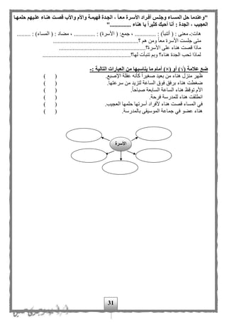 31
"‫ه‬ ‫قصةت‬ ‫واألب‬ ‫واألم‬ ‫فهيمةة‬ ‫الجةدة‬ ، ‫معةا‬ ‫األسةرة‬ ‫أفةراد‬ ‫وجلةس‬ ‫المسةاء‬ ‫حل‬ ‫وعندما‬‫حلمهةا‬ ‫علةيهم‬ ‫نةاء‬
".............. ‫هناء‬ ‫يا‬ ‫كثيرا‬ ‫أحبك‬ ‫أنا‬ : ‫الجدة‬ ، ‫العجيب‬
‫أتنب‬ ( : ‫معنى‬ :‫هات‬............. : )‫أ‬‫ا‬ ( :‫جمع‬ ، ......... : )‫ألسرة‬)‫المساء‬ ( : ‫مهاد‬ ، ............... :
..................................................‫؟‬ ‫ه‬ ‫ومن‬ ‫ا‬‫ا‬‫مع‬ ‫األسرة‬ ‫جلست‬ ‫متى‬......
.........................................................‫األسرة؟‬ ‫على‬ ‫هناء‬ ‫قصت‬ ‫ماذا‬
..........................................................‫لها؟‬ ‫تنبأت‬ ‫وب‬ ‫هناء؟‬ ‫الجدة‬ ‫تحب‬ ‫لماذا‬
( ‫عالمة‬ ‫ضع‬√( ‫أو‬ )×‫يناسبه‬ ‫ما‬ ‫أمام‬ )‫ا‬: ‫التالية‬ ‫العبارات‬ ‫من‬-
‫ه‬ ‫منزل‬ ‫ظهر‬.‫اإلصبع‬ ‫عقلة‬ ‫كأنه‬ ‫ا‬‫ا‬‫صغير‬ ‫بعيد‬ ‫من‬ ‫ناء‬) (
.‫سرعتها‬ ‫من‬ ‫لتزيد‬ ‫الساعة‬ ‫فوق‬ ‫برفق‬ ‫هناء‬ ‫ضغطت‬) (
.‫ا‬‫ا‬‫صباح‬ ‫السابعة‬ ‫الساعة‬ ‫هناء‬ ‫توقظ‬ ‫األم‬) (
.‫فرحة‬ ‫للمدرسة‬ ‫هناء‬ ‫انطلقت‬) (
.‫العجيب‬ ‫حلمها‬ ‫أسرتها‬ ‫ألفراد‬ ‫هناء‬ ‫قصت‬ ‫المساء‬ ‫في‬()
.‫بالمدرسة‬ ‫الموسيقى‬ ‫جماعة‬ ‫في‬ ‫عهو‬ ‫هناء‬) (
‫األسرة‬
 