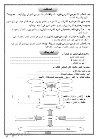 33
‫السابقة؟‬ ‫األبيات‬ ‫في‬ ‫القمر‬ ‫من‬ ‫الشاعر‬ ‫طلب‬ ‫ماذا‬‫ويمأل‬ ،‫معه‬ ‫ليلعب‬ ‫ينزل‬ ‫أن‬ ‫القمر‬ ‫من‬ ‫الشاعر‬ ‫طلب‬
‫الفهية‬ ‫بأضوائه‬ ‫النهر‬
‫القمر؟‬ ‫ضوء‬ ‫الشاعر‬ ‫صور‬ ‫بم‬‫منثور‬ ‫لؤلؤ‬ ‫من‬ ‫حبات‬ ‫أو‬ ،‫فهة‬ ‫من‬ ‫بقوارب‬ ‫القمر‬ ‫ضوء‬ ‫الشاعر‬ ‫صور‬
‫القم‬ ‫ضوء‬ ‫يشبه‬ ‫فيم‬‫الدرر؟‬ ‫ر‬‫وتأللؤه‬ ، ‫لمعانه‬ ‫في‬ ‫الدرر‬ ‫القمر‬ ‫ضوء‬ ‫يشبه‬
‫القمر؟‬ ‫ضوء‬ ‫يأتي‬ ‫عندما‬ ‫الظالم‬ ‫يفعل‬ ‫ماذا‬‫اف‬ ‫ي‬ ‫كأنه‬ ‫الظلم‬ ‫يهرب‬ ‫القمر‬ ‫ضوء‬ ‫يأتي‬ ‫عندما‬
‫القمر‬ ‫ضوء‬
‫األبيات؟‬ ‫من‬ ‫فهمت‬ ‫كما‬ ‫البشر‬ ‫يسعد‬ ‫الذي‬ ‫ما‬‫على‬ ‫والقهاء‬ ‫الحب‬ ‫انتشار‬ ‫هو‬ ‫البشر‬ ‫يسعد‬ ‫الذى‬
‫ب‬ ‫الشاعر‬ ‫عنها‬ ‫عبر‬ ‫التي‬ ( ‫الكراهية‬) ‫الظلم‬
‫؟‬ ‫ولماذا‬ ‫؟‬ ‫السابقة‬ ‫األبيات‬ ‫في‬ ‫القمر‬ ‫من‬ ‫الشاعر‬ ‫طلب‬ ‫ماذا‬‫إليه‬ ‫يأتي‬ ‫أن‬ ‫القمر‬ ‫من‬ ‫الشاعر‬ ‫طلب‬
‫والكراهية‬ ‫الشر‬ ‫على‬ ‫والقهاء‬ ‫الحب‬ ‫نشر‬ ‫في‬ ‫ليعاونه‬
‫:ـ‬ ‫التالية‬ ‫التعبيرات‬ ‫في‬ ‫الجمال‬ ‫ما‬
) ‫الشجر‬ ‫تحت‬ ‫نلعب‬ (................................................ :..........................
) ‫فهية‬ ‫زوارق‬ (.......................................................................... :
) ‫الظلم‬ ‫يهرب‬ (.......................................................................... :
‫التالية‬ ‫المعاني‬ ‫على‬ ‫يدل‬ ‫ما‬ ‫النص‬ ‫من‬ ‫هات‬‫:ـ‬
.‫اللؤلؤ‬ ‫مثل‬ ‫القمر‬ ‫ضوء‬....................................................
....................................................‫السعادة‬ ‫ويجلب‬ ،‫الظلم‬ ‫يف‬ ‫ي‬ ‫القمر‬
...........‫األشجار‬ ‫ظلل‬ ‫تحت‬ ‫معه‬ ‫ليلعب‬ ‫ينزل‬ ‫أن‬ ‫القمر‬ ‫من‬ ‫الشاعر‬ ‫يطلب‬.......................
‫مفرد‬‫الدرر‬ ( :–‫أنوار‬–....( : ) ‫الشجر‬......................()...................()..)................
‫مرادف‬‫البهية‬ ( :–: ) ‫الدرر‬).............................().............................(
‫مضاد‬‫تهئ‬ ( :–: ) ‫يسعد‬..........................().............................()...
.............................:‫النوع‬
...
......................:‫المرادف‬
...
.......................:‫المهاد‬
............................. :‫الجملة‬........................................
‫يسعد‬
‫القمر‬
‫الم‬‫ناقشة‬
‫التدريبات‬
 