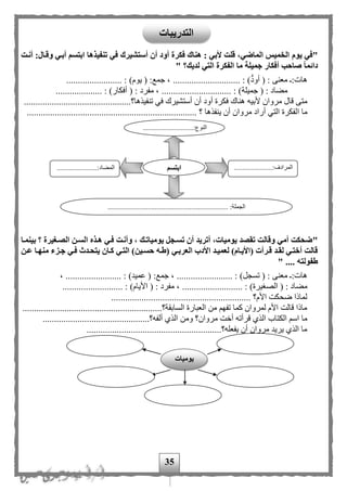 35
"‫يوم‬ ‫في‬‫أن‬ ‫أود‬ ‫فكرة‬ ‫هناك‬ : ‫ألبي‬ ‫قلت‬ ،‫الماضي‬ ‫الخميس‬‫أستشيرك‬‫أنةت‬ :‫وقةال‬ ‫أبةي‬ ‫ابتسم‬ ‫تنفيذها‬ ‫في‬
‫ما‬ ‫جميلة‬ ‫أفكار‬ ‫صاحب‬ ‫دائما‬‫ا‬‫لف‬‫لديك؟‬ ‫التي‬ ‫كرة‬"
‫هات‬( : ‫معنى‬ :‫أود‬( :‫جمع‬ ، ............................. : )‫يوم‬)........................ :
( : ‫مهاد‬‫جميلة‬( : ‫مفرد‬ ، .............................. : )‫أفكار‬).................... :
‫أن‬ ‫أود‬ ‫فكرة‬ ‫هناك‬ ‫ألبيه‬ ‫مروان‬ ‫قال‬ ‫متى‬‫أستشيرك‬‫تن‬ ‫في‬.......................‫فيذها؟‬.......................
‫ا‬ ‫ما‬........................ ‫؟‬ ‫ينفذها‬ ‫أن‬ ‫مروان‬ ‫أراد‬ ‫التي‬ ‫لفكرة‬.................................................
"‫بي‬ ‫؟‬ ‫الصةغيرة‬ ‫السةن‬ ‫هةذه‬ ‫فةي‬ ‫وأنةت‬ ، ‫يومياتةك‬ ‫تسةجل‬ ‫أن‬ ‫أتريد‬ ،‫يوميات‬ ‫تقصد‬ ‫وقالت‬ ‫أمي‬ ‫ضحكت‬‫نمةا‬
‫عةن‬ ‫منهةا‬ ‫جةزء‬ ‫فةي‬ ‫يتحةدث‬ ‫كةان‬ ‫التةي‬ )‫حسةين‬ ‫(طةه‬ ‫العربةي‬ ‫األدب‬ ‫لعميةد‬ )‫(األيةام‬ ‫قةرأت‬ ‫لقةد‬ ‫أختةي‬ ‫قالت‬
.... ‫طفولته‬"
)‫تسجل‬ ( : ‫معنى‬ :‫هات‬.............. ::‫جمع‬ ، .......................... : )‫عميد‬ (، ........
‫الصغي‬ ( : ‫مهاد‬...................... : )‫رة‬( : ‫مفرد‬ ، ..................... : )‫األيام‬.........
............................................................ ‫األم؟‬ ‫ضحكت‬ ‫لماذا‬
............................................................‫السابقة؟‬ ‫العبارة‬ ‫من‬ ‫تفه‬ ‫كما‬ ‫لمروان‬ ‫األم‬ ‫قالت‬ ‫ماذا‬
‫م‬ ‫أخت‬ ‫قرأته‬ ‫الذى‬ ‫الكتاب‬ ‫اس‬ ‫ما‬..........................‫ألفه؟‬ ‫الذى‬ ‫ومن‬ ‫روان؟‬....................
..........................................................‫يفعله؟‬ ‫أن‬ ‫مروان‬ ‫يريد‬ ‫الذى‬ ‫ما‬
.............................:‫النوع‬
...
......................:‫المرادف‬
...
..............:‫المهاد‬.........
..................................................................... :‫الجملة‬
‫ابتسم‬
‫يوميات‬
‫التدريبات‬
 