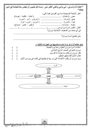 36
"‫أمةور‬ ‫في‬ ‫نتحادث‬ ‫معا‬ ‫نجلس‬ ‫أن‬ ‫خميس‬ ‫كل‬ ‫مساء‬ ، ‫منى‬ ‫األكبر‬ ‫وأختي‬ ‫وأمي‬ ‫أبي‬ : ‫وأسرتي‬ ‫أنا‬ ‫اعتدنا‬
‫حي‬‫اتنا‬"
:‫يأتي‬ ‫فيما‬ ‫القوسين‬ ‫بين‬ ‫مما‬ ‫الصحيحة‬ ‫اإلجابة‬ ‫اختر‬
................................... : )‫(اعتدنا‬ : ‫معنى‬‫أخذنا‬ (–‫تكلمنا‬–)‫تعودنا‬
................................... : )‫(أسرة‬ : ‫جمع‬‫أسرتون‬ (–‫أسر‬-)‫أسور‬
............................ : )‫(أمور‬ : ‫مفرد‬.......‫أمرون‬ (–‫أمرن‬-)‫أمر‬
................................... : )‫(مساء‬ : ‫مهاد‬‫ظهر‬ (–‫عصر‬-)‫صباح‬
‫أ‬ ‫تتكون‬ : ‫أكمل‬......... ‫و‬ ................‫من‬ ‫مروان‬ ‫سرة‬.................. ‫و‬...................... ‫و‬ ..
‫مروان؟‬ ‫االبتدائية‬ ‫الصفوف‬ ‫من‬ ‫صف‬ ‫أى‬ ‫في‬
..............................................................................................................
‫مروان؟‬ ‫أسرة‬ ‫تجتمع‬ ‫متى‬
..............................................................................................................
( ‫عالمة‬ ‫ضع‬√( ‫أو‬ )×)‫يناسبه‬ ‫ما‬ ‫أمام‬‫ا‬: ‫التالية‬ ‫العبارات‬ ‫من‬-
.‫الجمعة‬ ‫يوم‬ ‫ا‬‫ا‬‫مع‬ ‫الجلوس‬ ‫مروان‬ ‫أسرة‬ ‫اعتادت‬) (
.‫االبتدائي‬ ‫الرابع‬ ‫الصف‬ ‫في‬ ‫تلميذ‬ ‫مروان‬) (
.‫يوم‬ ‫كل‬ ‫له‬ ‫يحدث‬ ‫ما‬ ‫يكتب‬ ‫أن‬ ‫مروان‬ ‫فكر‬) (
. ‫الحكي‬ ‫توفيق‬ ‫ألفه‬ ‫األيام‬ ‫كتاب‬) (
.‫األيام‬ ‫من‬ ‫يوم‬ ‫في‬ ‫كتاب‬ ‫في‬ ‫يطبعها‬ ‫ث‬ ‫بها‬ ‫مر‬ ‫التي‬ ‫األحداث‬ ‫يكتب‬ ‫أن‬ ‫مروان‬ ‫يريد‬) (
...........:‫النوع‬..................
...
......................:‫المرادف‬
...
.......................:‫المهاد‬
..................................................................... :‫الجملة‬
‫تجتمع‬
 