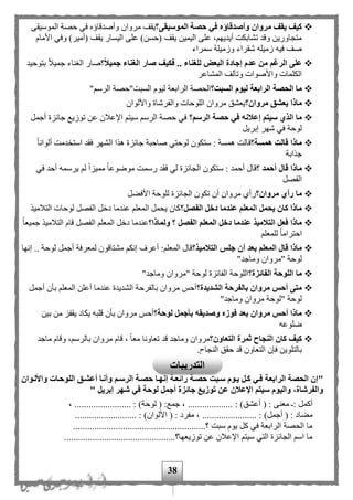 38
‫وأصدقاؤ‬ ‫مروان‬ ‫يقف‬ ‫كيف‬‫الموسيقى؟‬ ‫حصة‬ ‫في‬ ‫ه‬‫وأصدقاؤ‬ ‫مروان‬ ‫يقف‬‫ه‬‫الموسيقى‬ ‫حصة‬ ‫في‬
‫األمام‬ ‫وفي‬ )‫(أمير‬ ‫يقف‬ ‫اليسار‬ ‫على‬ )‫(حسن‬ ‫يقف‬ ‫اليمين‬ ‫على‬ ، ‫أيديه‬ ‫تشابكت‬ ‫وقد‬ ‫متجاورين‬
‫سمراء‬ ‫وزميلة‬ ‫شقراء‬ ‫زميله‬ ‫فيه‬ ‫صف‬
‫؟‬‫جميال‬ ‫الغناء‬ ‫صار‬ ‫فكيف‬ .. ‫للغناء‬ ‫البعض‬ ‫إجادة‬ ‫عدم‬ ‫من‬ ‫الرغم‬ ‫على‬‫بتوحيد‬ ‫ا‬‫ل‬‫جمي‬ ‫الغناء‬ ‫صار‬
‫المشاعر‬ ‫وتآلف‬ ‫واألصوات‬ ‫الكلمات‬
‫السبت؟‬ ‫ليوم‬ ‫الرابعة‬ ‫الحصة‬ ‫ما‬" ‫الرس‬ ‫السبت"حصة‬ ‫ليوم‬ ‫الرابعة‬ ‫الحصة‬
‫مروان؟‬ ‫يعشق‬ ‫ماذا‬‫والفرش‬ ‫اللوحات‬ ‫مروان‬ ‫يعشق‬‫واأللوان‬ ‫اة‬
‫الرسم؟‬ ‫حصة‬ ‫في‬ ‫إعالنه‬ ‫سيتم‬ ‫الذي‬ ‫ما‬‫أجمل‬ ‫جائزة‬ ‫توزيع‬ ‫عن‬ ‫اإلعلن‬ ‫سيت‬ ‫الرس‬ ‫حصة‬ ‫في‬
‫إبريل‬ ‫شهر‬ ‫في‬ ‫لوحة‬
‫همسة؟‬ ‫قالت‬ ‫ماذا‬‫ا‬‫ا‬‫ألوان‬ ‫دمت‬ ‫است‬ ‫فقد‬ ‫الشهر‬ ‫هذا‬ ‫جائزة‬ ‫صاحبة‬ ‫لوحتي‬ ‫ستكون‬ : ‫همسة‬ ‫قالت‬
‫جذ‬‫ا‬‫بة‬
‫؟‬ ‫أحمد‬ ‫قال‬ ‫ماذا‬‫ا‬‫ا‬‫موضوع‬ ‫رسمت‬ ‫فقد‬ ‫لي‬ ‫الجائزة‬ ‫ستكون‬ : ‫أحمد‬ ‫قال‬‫في‬ ‫أحد‬ ‫يرسمه‬ ‫ل‬ ‫ا‬‫ا‬‫مميز‬
‫الفصل‬
‫مروان؟‬ ‫رأي‬ ‫ما‬‫األفهل‬ ‫للوحة‬ ‫الجائزة‬ ‫تكون‬ ‫أن‬ ‫مروان‬ ‫رأى‬
‫الفصل؟‬ ‫دخل‬ ‫عندما‬ ‫المعلم‬ ‫يحمل‬ ‫كان‬ ‫ماذا‬‫التلميذ‬ ‫لوحات‬ ‫الفصل‬ ‫دخل‬ ‫عندما‬ ‫المعل‬ ‫يحمل‬ ‫كان‬
‫ولماذا؟‬ ‫؟‬ ‫الفصل‬ ‫المعلم‬ ‫دخل‬ ‫عندما‬ ‫التالميذ‬ ‫فعل‬ ‫ماذا‬‫جميع‬ ‫التلميذ‬ ‫قام‬ ‫الفصل‬ ‫المعل‬ ‫دخل‬ ‫عندما‬‫ا‬‫ا‬
‫للمعل‬ ‫ا‬‫ا‬‫احترام‬
‫التالميذ؟‬ ‫جلس‬ ‫أن‬ ‫بعد‬ ‫المعلم‬ ‫قال‬ ‫ماذا‬‫إنها‬ .. ‫لوحة‬ ‫أجمل‬ ‫لمعرفة‬ ‫مشتاقون‬ ‫إنك‬ ‫أعرف‬ : ‫المعل‬ ‫قال‬
"‫وماجد‬ ‫"مروان‬ ‫لوحة‬
‫الفائزة؟‬ ‫اللوحة‬ ‫ما‬"‫وماجد‬ ‫"مروان‬ ‫لوحة‬ ‫الفائزة‬ ‫اللوحة‬
‫الشديدة؟‬ ‫بالفرحة‬ ‫مروان‬ ‫أحس‬ ‫متى‬‫المعل‬ ‫أعلن‬ ‫عندما‬ ‫الشديدة‬ ‫بالفرحة‬ ‫مروان‬ ‫أحح‬‫أجمل‬ ‫بأن‬
"‫وماجد‬ ‫مروان‬ ‫"لوحة‬ ‫لوحة‬
‫لوحة؟‬ ‫بأجمل‬ ‫وصديقه‬ ‫فوزه‬ ‫بعد‬ ‫مروان‬ ‫أحس‬ ‫ماذا‬‫بين‬ ‫من‬ ‫يقفز‬ ‫يكاد‬ ‫قلبه‬ ‫بأن‬ ‫مروان‬ ‫أحح‬
‫ضلوعه‬
‫التعاون؟‬ ‫ثمرة‬ ‫النجاح‬ ‫كان‬ ‫كيف‬‫ماجد‬ ‫وقام‬ ، ‫بالرس‬ ‫مروان‬ ‫قام‬ ، ‫ا‬‫ا‬‫مع‬ ‫تعاونا‬ ‫قد‬ ‫وماجد‬ ‫مروان‬
‫النجاح‬ ‫حقق‬ ‫قد‬ ‫التعاون‬ ‫فإن‬ ‫بالتلوين‬.
"‫الرابع‬ ‫الحصة‬ ‫إن‬‫واأللةوان‬ ‫اللوحةات‬ ‫أعشةق‬ ‫وأنةا‬ ‫الرسةم‬ ‫حصةة‬ ‫إنهةا‬ ‫رائعةة‬ ‫حصةة‬ ‫سةبت‬ ‫يةوم‬ ‫كةل‬ ‫فةي‬ ‫ة‬
‫إبريل‬ ‫شهر‬ ‫في‬ ‫لوحة‬ ‫أجمل‬ ‫جائزة‬ ‫توزيع‬ ‫عن‬ ‫اإلعالن‬ ‫سيتم‬ ‫واليوم‬ ،‫والفرشاة‬"
( : ‫معنى‬ : ‫أكمل‬............. : )‫أعشق‬‫لوح‬ ( :‫جمع‬ ، ........................... : )‫ة‬، ...
‫أجمل‬ ( : ‫مهاد‬........... : )..........( : ‫مفرد‬ ، ................... : )‫األلوان‬.........
........................................................‫؟‬ ‫سبت‬ ‫يوم‬ ‫كل‬ ‫في‬ ‫الرابعة‬ ‫الحصة‬ ‫ما‬
...............................................‫توزيعها؟‬ ‫عن‬ ‫اإلعلن‬ ‫سيت‬ ‫التي‬ ‫الجائزة‬ ‫اس‬ ‫ما‬
‫التدريبات‬
 