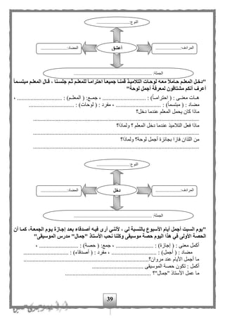 39
"‫ة‬‫ة‬‫دخ‬‫ةما‬‫ة‬‫مبتس‬ ‫ةم‬‫ة‬‫المعل‬ ‫ةال‬‫ة‬‫ق‬ ، ‫ةنا‬‫ة‬‫جلس‬ ‫ةم‬‫ة‬‫ث‬ ‫ةم‬‫ة‬‫للمعل‬ ‫ةا‬‫ة‬‫احترام‬ ‫ةا‬‫ة‬‫جميع‬ ‫ةا‬‫ة‬‫قمن‬ ‫ةذ‬‫ة‬‫التالمي‬ ‫ةات‬‫ة‬‫لوح‬ ‫ةه‬‫ة‬‫مع‬ ‫ةامال‬‫ة‬‫ح‬ ‫ةم‬‫ة‬‫المعل‬ ‫ل‬
‫لوحة‬ ‫أجمل‬ ‫لمعرفة‬ ‫مشتاقون‬ ‫أنكم‬ ‫أعرف‬"
، .............................. : ) ‫مم‬‫م‬‫المعل‬ ( :‫ممع‬‫م‬‫جم‬ ، ............................. : )‫ا‬‫ا‬‫مم‬‫م‬‫احترام‬ ( : ‫ممى‬‫م‬‫معن‬ ‫ممات‬‫م‬‫ه‬
: )‫ا‬‫ا‬‫مبتسم‬ ( : ‫مهاد‬.............................. : )‫لوحات‬ ( : ‫مفرد‬ ، ..............................
‫دخل؟‬ ‫عندما‬ ‫المعل‬ ‫يحمل‬ ‫كان‬ ‫ماذا‬
..............................................................................................................
‫الم‬ ‫دخل‬ ‫عندما‬ ‫التلميذ‬ ‫فعل‬ ‫ماذا‬‫ولماذا؟‬ ‫؟‬ ‫عل‬
..............................................................................................................
‫ولماذا؟‬ ‫لوحة؟‬ ‫أجمل‬ ‫بجائزة‬ ‫فازا‬ ‫اللذان‬ ‫من‬
..............................................................................................................
"‫أن‬ ‫كمةا‬ ،‫الجمعةة‬ ‫يةوم‬ ‫إجةازة‬ ‫بعةد‬ ‫أصةدقاء‬ ‫فيةه‬ ‫أرى‬ ‫ألننةي‬ ، ‫لي‬ ‫بالنسبة‬ ‫األسبوع‬ ‫أيام‬ ‫أجمل‬ ‫السبت‬ ‫يوم‬
‫الموسيقى‬ ‫مدرس‬ "‫"جمال‬ ‫األستاذ‬ ‫نحب‬ ‫وكلنا‬ ‫موسيقى‬ ‫حصة‬ ‫اليوم‬ ‫هذا‬ ‫في‬ ‫األولى‬ ‫الحصة‬"
( :‫جمع‬ ، ......................... : )‫إجازة‬ ( : ‫معنى‬ ‫أكمل‬، .......................... : )‫حصة‬
.............................. : )‫أصدقاء‬ ( : ‫مفرد‬ ، .............................. : )‫أجمل‬ ( : ‫مهاد‬
..............................................................................‫مروان؟‬ ‫عند‬ ‫األيام‬ ‫أجمل‬ ‫ما‬.....
‫تك‬ : ‫أكمل‬.................................. ‫الموسيقى‬ ‫حصة‬ ‫ون‬
‫"جمال"؟‬ ‫األستاذ‬ ‫عمل‬ ‫ما‬.........................................................
.............................:‫النوع‬
...
......................:‫المرادف‬
...
.......................:‫المهاد‬
..................................................................... :‫الجملة‬
‫أعشق‬
.............................:‫النوع‬
...
......................:‫المرادف‬
...
.......................:‫المهاد‬
............................ :‫الجملة‬.........................................
‫دخل‬
 