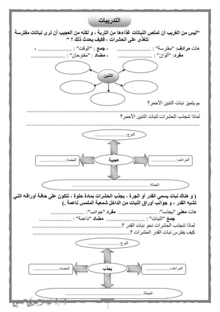 4
‫مفترسة‬ ‫نباتات‬ ‫نرى‬ ‫أن‬ ‫العجيب‬ ‫من‬ ‫لكنه‬ ‫و‬ ، ‫التربة‬ ‫من‬ ‫غذاءها‬ ‫النباتات‬ ‫تمتص‬ ‫أن‬ ‫الغريب‬ ‫من‬ ‫"ليس‬
" ‫؟‬ ‫ذلك‬ ‫يحدث‬ ‫فكيف‬ ، ‫الحشرات‬ ‫على‬ ‫تتغذى‬
‫هات‬‫مرادف‬"‫"مفترسة‬ :....................... :،‫جمع‬‫"الوقت‬ :"....................... :،
‫مفرد‬:‫"ألوان‬"....................... :،‫مضاد‬‫"مفتوحان‬ :"....................... :
‫األحمر؟‬ ‫التنين‬ ‫نبات‬ ‫يتميز‬ ‫ب‬
.....................................................................................................................
‫ل‬ ‫الحشرات‬ ‫تنجذب‬ ‫لماذا‬‫األحمر؟‬ ‫التنين‬ ‫نبات‬
.....................................................................................................................
‫التةي‬ ‫أوراقةه‬ ‫حافةة‬ ‫على‬ ‫تتكون‬ ، ‫حلوة‬ ‫بمادة‬ ‫الحشرات‬ ‫يجذب‬ ، ‫الجرة‬ ‫أو‬ ‫القدر‬ ‫يسمى‬ ‫نبات‬ ‫هناك‬ ‫و‬ (
‫جوان‬ ‫و‬ ، ‫القدر‬ ‫تشبه‬). ‫ناعمة‬ ‫الملمس‬ ‫شمعية‬ ‫الداخل‬ ‫من‬ ‫النبات‬ ‫أوراق‬ ‫ب‬
‫هات‬‫معنى‬.......................... :"‫"يجذب‬‫مفرد‬....................... :"‫"جوانب‬
‫جمع‬.......................... : "‫"النبات‬‫مضاد‬...................... : "‫"ناعمة‬
‫؟‬ ‫القدر‬ ‫نبات‬ ‫نحو‬ ‫الحشرات‬ ‫تنجذب‬ ‫لماذا‬.............................................................
‫؟‬ ‫الحشرات‬ ‫القدر‬ ‫نبات‬ ‫يفترس‬ ‫كيف‬..................................................................
.............................:‫النوع‬
...
......................:‫المرادف‬
...
.......................:‫المهاد‬
..................................................................... :‫الجملة‬
‫عجيبة‬
.............................:‫النوع‬
...
......................:‫المرادف‬
...
.......................:‫المهاد‬
....................................... :‫الجملة‬..............................
‫يجذب‬
‫التنين‬
‫التدريبات‬
 