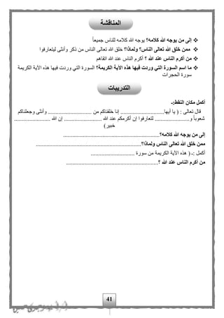 41
‫كالمه؟‬ ‫هللا‬ ‫يوجه‬ ‫من‬ ‫إلى‬‫ا‬‫ا‬‫جميع‬ ‫للناس‬ ‫كلمه‬ ‫هللا‬ ‫يوجه‬
‫ولماذا؟‬ ‫الناس؟‬ ‫تعالى‬ ‫هللا‬ ‫خلق‬ ‫ممن‬‫ت‬ ‫هللا‬ ‫خلق‬‫ليتعارفوا‬ ‫وأنثى‬ ‫ذكر‬ ‫من‬ ‫الناس‬ ‫عالى‬
‫؟‬ ‫هللا‬ ‫عند‬ ‫الناس‬ ‫أكرم‬ ‫من‬‫اتقاه‬ ‫هللا‬ ‫عند‬ ‫الناس‬ ‫أكرم‬
‫الكريمة؟‬ ‫اآلية‬ ‫هذه‬ ‫فيها‬ ‫وردت‬ ‫التي‬ ‫السورة‬ ‫اسم‬ ‫ما‬‫وردت‬ ‫التي‬ ‫السورة‬‫في‬‫الكريمة‬ ‫اآلية‬ ‫هذه‬ ‫ها‬
‫الحجرات‬ ‫سورة‬
‫النقط:ـ‬ ‫مكان‬ ‫أكمل‬
‫أيها‬ ‫يا‬ ( : ‫تعالى‬ ‫قال‬.............................‫من‬ ‫خلقناك‬ ‫إنا‬‫وجعلناك‬ ‫وأنثى‬ .............................
.................‫و‬ ‫ا‬‫ا‬‫شعوب‬‫إن‬ ‫لتعارفوا‬ ................. ‫هللا‬ ‫عند‬ ‫أكرمك‬................................. ‫هللا‬ ‫إن‬.....
)‫خبير‬
‫كالمه؟‬ ‫هللا‬ ‫يوجه‬ ‫من‬ ‫إلى‬................................................................
‫ولماذا؟‬ ‫الناس‬ ‫تعالى‬ ‫هللا‬ ‫خلق‬ ‫ممن‬......................................................................
‫أكمل‬( :‫الكريمة‬ ‫اآلية‬ ‫هذه‬............................. ‫سورة‬ ‫من‬
‫هللا‬ ‫عند‬ ‫الناس‬ ‫أكرم‬ ‫من‬‫؟‬.............................................................
‫المناقشة‬
‫التدريبات‬
 
