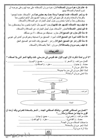 43
‫ألصدقائه؟‬ ‫مروان‬ ‫دعوة‬ ‫تدل‬ ‫عالم‬‫أن‬ ‫حرصه‬ ‫وعلى‬ ‫له‬ ‫حبه‬ ‫على‬ ‫ألصدقائه‬ ‫مروان‬ ‫دعوة‬ ‫تدل‬
‫بينه‬ ‫والصداقة‬ ‫المحبة‬ ‫تدوم‬
‫عند‬ ‫األصدقاء‬ ‫شعر‬ ‫بم‬‫حضورهم؟‬ ‫بعد‬ ‫حدث‬ ‫وماذا‬ ‫تجمعوا؟‬ ‫ما‬‫تجمعوا‬ ‫عندما‬ ‫األصدقاء‬ ‫شعر‬
‫ا‬‫ا‬‫مع‬ ‫يلعبون‬ ‫اإلخوة‬ ‫مثل‬ ‫أنفسه‬ ‫ووجدوا‬ ،‫اآلخر‬ ‫إلى‬ ‫منه‬ ‫كل‬ ‫وتعرف‬ ‫والسعادة‬ ‫بالفرحة‬
‫واألصدقاء‬ ‫الصداقة‬ ‫عن‬ ‫العبارات‬ ‫أجمل‬ ‫حول‬ ‫يتحاورون‬ ‫وأخذوا‬ ،‫ا‬‫ا‬‫مع‬ ‫ويهحكون‬
‫لقائهم؟‬ ‫عند‬ ‫أنفسهم‬ ‫األصدقاء‬ ‫وجد‬ ‫كيف‬‫مث‬ ‫أنفسه‬ ‫وجدوا‬‫ا‬‫ا‬‫مع‬ ‫ويهحكون‬ ‫ا‬‫ا‬‫مع‬ ‫يلعبون‬ ‫اإلخوة‬ ‫ل‬
‫األصدقاء؟‬ ‫تحاور‬ ‫فيم‬‫واألصدقاء‬ ‫الصداقة‬ ‫عن‬ ‫العبارات‬ ‫أجمل‬ ‫حول‬ ‫األصدقاء‬ ‫تحاور‬
‫الصديق؟‬ ‫عن‬ ‫حازم‬ ‫قال‬ ‫ماذا‬‫قك‬َّ‫د‬‫ص‬ ‫من‬ ‫ال‬ ، ‫َقك‬‫د‬‫ص‬ ‫من‬ ‫صديقك‬ : ‫حازم‬ ‫قال‬
‫الصديق؟‬ ‫عن‬ ‫أميرة‬ ‫قالت‬ ‫ماذا‬‫مرآ‬ ‫الصديق‬ : ‫أميرة‬ ‫قالت‬‫عيوبي‬ ‫إلى‬ ‫أهدى‬ ‫من‬ ‫وخيرك‬ ‫صديقه‬ ‫ة‬
‫ما‬‫الحق؟‬ ‫الصديق‬ ‫عن‬ ‫رامز‬ ‫قال‬ ‫ذا‬‫الحق‬ ‫الصديق‬ ‫هو‬ ‫الشدة‬ ‫وقت‬ ‫الصديق‬ : ‫رامز‬ ‫قال‬
‫بالصداقة؟‬ ‫مروان‬ ‫رحب‬ ‫كيف‬‫واألصدقاء‬ ‫بالصداقة‬ ‫ا‬‫ل‬‫أه‬ : ‫مروان‬ ‫قال‬
‫أصدقاء‬ ‫بال‬ ‫أنني‬ ‫أشعر‬ ‫وقتها‬ ‫كنت‬ ،‫مدرستي‬ ‫إلى‬ ‫قدومي‬ ‫عند‬ ‫األول‬ ‫اليوم‬ ‫اآلن‬ ‫تذكرت‬ ‫لماذا‬ ‫أدري‬ ‫"ال‬"
...... : ) ‫ممعر‬‫م‬‫أش‬ ( : ‫ممرادف‬‫م‬‫م‬ ‫ممل‬‫م‬‫أكم‬، .............................. : )‫مموم‬‫م‬‫الي‬ ( :‫ممع‬‫م‬‫جم‬ ، .......................
.............................. : )‫أصدقاء‬ ( : ‫مفرد‬ ، .............................. : )‫جديد‬ ( : ‫مهاد‬
..................................................... ‫؟‬ ‫مروان‬ ‫تذكر‬ ‫ماذا‬
‫انت‬ ‫لماذا‬....................................................‫جديدة؟‬ ‫مدرسة‬ ‫إلى‬ ‫مروان‬ ‫قل‬
...................................................‫ولماذا؟‬ ‫؟‬ ‫مروان‬ ‫تمنى‬ ‫ماذا‬
"‫أن‬ ‫أردت‬ ‫ةد‬‫ة‬‫وق‬ ‫ةي‬‫ة‬‫تغمرن‬ ‫ةعادة‬‫ة‬‫بالس‬ ‫ةعر‬‫ة‬‫أش‬ .. ‫ةدد‬‫ة‬‫الج‬ ‫ةدقائي‬‫ة‬‫أص‬ ‫ةذلك‬‫ة‬‫وك‬ ، ‫ةدامى‬‫ة‬‫الق‬ ‫ةدقائي‬‫ة‬‫أص‬ ‫ةي‬‫ة‬‫ب‬ ‫ةل‬‫ة‬‫اتص‬
‫أقوي‬......‫وزمالة‬ ‫صدقة‬ ‫من‬ ‫بيننا‬ ‫ما‬"
‫تغمر‬ ( : ‫مرادف‬ ‫هات‬.................... : )‫ني‬، ....................... : )‫بيت‬ ( :‫جمع‬، .
................ : )‫القدامى‬ ( : ‫مهاد‬..: ‫مفرد‬ ، ..................... : )‫الهواتف‬ (..
.................‫الجدد؟‬ ‫مروان‬ ‫أصدقاء‬ ‫صفات‬ ‫ما‬..............................................
.........................................................................‫بالسعادة؟‬ ‫مروان‬ ‫شعر‬ ‫لماذا‬
............................................................‫مروان؟‬ ‫أراد‬ ‫ماذا‬
.............................:‫النوع‬
...
......................:‫المرادف‬
...
..............:‫المهاد‬.........
..................................................................... :‫الجملة‬
‫أدرى‬
‫التدريبات‬
 