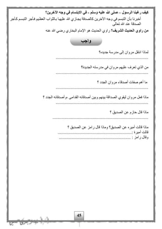 45
‫الرسول‬ ‫رغبنا‬ ‫كيف‬–‫وسلم‬ ‫عليه‬ ‫هللا‬ ‫صلى‬-‫اآلخرين؟‬ ‫وجه‬ ‫في‬ ‫االبتسام‬ ‫في‬
‫كمأج‬ ‫التبسم‬ ‫فمأجر‬ ‫العظمي‬ ‫بمالثواب‬ ‫عليهما‬ ‫هللا‬ ‫يجمازى‬ ‫كالصدقة‬ ‫اآلخرين‬ ‫وجه‬ ‫في‬ ‫التبس‬ ‫بأن‬ ‫أخبرنا‬‫ر‬
‫تعالى‬ ‫هللا‬ ‫عند‬ ‫الصدقة‬
‫الشريف؟‬ ‫الحديث‬ ‫راوي‬ ‫من‬‫عنه‬ ‫هللا‬ ‫رضي‬ ‫ارى‬ ‫الب‬ ‫اإلمام‬ ‫هو‬ ‫الحديث‬ ‫راوى‬
‫جديده؟‬ ‫مدرسة‬ ‫إلى‬ ‫مروان‬ ‫انتقل‬ ‫لماذا‬
.....................................................................................
‫الجديدة؟‬ ‫مدرسته‬ ‫في‬ ‫مروان‬ ‫عليه‬ ‫تعرف‬ ‫الذى‬ ‫من‬
.....................................................................................
‫؟‬ ‫الجدد‬ ‫مروان‬ ‫أصدقاء‬ ‫صفات‬ ‫أه‬ ‫ما‬
.....................................................................................
‫أصدقائه‬ ‫وبين‬ ‫بينه‬ ‫الصداقة‬ ‫ليقوى‬ ‫مروان‬ ‫فعل‬ ‫ماذا‬‫؟‬ ‫الجدد‬ ‫،وأصدقائه‬ ‫القدامى‬
.....................................................................................
‫؟‬ ‫الصديق‬ ‫عن‬ ‫حازم‬ ‫قال‬ ‫ماذا‬
........................................................................................
‫الصديق؟‬ ‫عن‬ ‫أميره‬ ‫قالت‬ ‫ماذا‬‫؟‬ ‫الصديق‬ ‫عن‬ ‫رامز‬ ‫قال‬ ‫وماذا‬
....................................................................: ‫أميرة‬ ‫قالت‬
.................................................................. : ‫رامز‬ ‫وقال‬
‫واجب‬
 