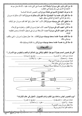 47
‫الذ‬ ‫من‬‫ولماذا؟‬ ‫مروان؟‬ ‫على‬ ‫نادى‬ ‫ي‬‫أخته‬‫موعد‬ ‫حان‬ ‫قد‬ ‫ألنه‬ ، ‫عليه‬ ‫نادت‬ ‫التي‬ ‫هي‬ ‫همسة‬
‫انتظاره‬ ‫في‬ ‫ا‬‫ا‬‫جميع‬ ‫وه‬ ‫األسبوعي‬ ‫االجتماع‬
‫مروان؟‬ ‫لعائلة‬ ‫األسبوعي‬ ‫االجتماع‬ ‫موعد‬ ‫ما‬‫السادسة‬ ‫الساعة‬ ‫ميح‬ ‫ال‬ ‫يوم‬
‫بمذ‬ ‫األب‬ ‫فعل‬ ‫ماذا‬ ‫االجتماع؟‬ ‫بدأ‬ ‫عندما‬ ‫األب‬ ‫فعل‬ ‫ماذا‬‫مروان؟‬ ‫كرات‬‫مذكرا‬ ‫األب‬ ‫أخذ‬‫مروان‬ ‫ت‬
‫عليها‬ ‫ويعلق‬ ‫العائلي‬ ‫االجتماع‬ ‫في‬ ‫يقرأها‬ ‫وأخذ‬
‫مروان؟‬ ‫يوميات‬ ‫على‬ ‫األب‬ ‫تعليق‬ ‫ما‬‫أوقات‬ ‫عن‬ ‫مروان‬ ‫كتب‬ ‫فقد‬ "‫رائع‬ ‫عمل‬ ‫"هذا‬ :‫األب‬ ‫قال‬
‫مهمة‬ ‫وأعمال‬ ‫ممتعة‬
‫مروان؟‬ ‫في‬ ‫األب‬ ‫أعجب‬ ‫الذي‬ ‫ما‬‫الزملء‬ ‫مع‬ ‫وتعاونه‬ ،‫للكبار‬ ‫مروان‬ ‫احترام‬ ‫األب‬ ‫أعجب‬
‫أ‬ ‫الذي‬ ‫ما‬‫ع‬‫مروان؟‬ ‫في‬ ‫األم‬ ‫جب‬‫تنظيمه‬ ‫وحسن‬ ‫األحداث‬ ‫تسجيل‬ ‫في‬ ‫مروان‬ ‫بدقة‬ ‫األم‬ ‫أعجبت‬
‫للوقت‬
‫مروان؟‬ ‫يوميات‬ ‫سمعت‬ ‫عندما‬ ‫همسة‬ ‫قالت‬ ‫ماذا‬‫سأكتب‬ ‫إنني‬ ، ‫مروان‬ ‫يا‬ ‫جميل‬ ‫عمل‬ ‫هذا‬ : ‫قالت‬
‫مثلك‬ ‫يومياتي‬
‫مروان؟‬ ‫يوميات‬ ‫سمعت‬ ‫عندما‬ ‫همسة‬ ‫قررت‬ ‫ماذا‬‫مثله‬ ‫يومياتها‬ ‫كتابة‬ ‫قررت‬
"،‫أسبوعيا‬ ‫جدوال‬ ‫أصمم‬ ‫خميس‬ ‫كل‬ ‫في‬"...‫األسرة‬ ‫مع‬ ‫والجلوس‬ ‫واللعب‬ ‫المذاكرة‬ ‫بين‬ ‫أوقاتي‬ ‫لتنظيم‬
( : ‫مممرادف‬‫م‬‫م‬ ‫مممات‬‫م‬‫ه‬‫مممح‬‫م‬‫أح‬، .............................. : )‫مممت‬‫م‬‫بي‬ ( :‫مممع‬‫م‬‫جم‬ ، ............................. : )
( : ‫مهاد‬‫صعبة‬( : ‫مفرد‬ ، .............................. : )‫أوقات‬.............................. : )
‫؟‬‫ا‬‫ا‬‫أسبوعي‬ ‫ا‬‫ال‬‫جدو‬ ‫مروان‬ ‫يصم‬ ‫لماذا‬.............................................................
‫مذكراته؟‬ ‫في‬ ‫مروان‬ ‫سجل‬ ‫ماذا‬.............................................................
‫صعبة؟‬ ‫مسألة‬ ‫صادفته‬ ‫إذا‬ ‫مروان‬ ‫يفعل‬ ‫ماذا‬................................................................
"‫عالم‬ ‫في‬ ‫ألعيش‬ ،‫الكمبيوتر‬ ‫وأمام‬ ‫الكتب‬ ‫بين‬ ‫ساعات‬ ‫أجلس‬ ‫الخميس‬ ‫يوم‬‫اإلنترنت‬"
، .............................. : )‫ممر‬‫م‬‫عم‬ ( :‫ممع‬‫م‬‫جم‬ ، ............................. : )‫مميف‬‫م‬‫ته‬ ( : ‫ممرادف‬‫م‬‫م‬ ‫ممات‬‫م‬‫ه‬
.............................. : )‫ساعات‬ ( : ‫مفرد‬ ، .............................. : )‫أمام‬ ( : ‫مهاد‬
‫ميح؟‬ ‫ال‬ ‫يوم‬ ‫مروان‬ ‫يفعل‬ ‫ماذا‬..........................................................
‫(مروان)؟‬ ‫ل‬ ‫القراءة‬ ‫فائدة‬ ‫ما‬...................................................................
.............................:‫النوع‬
...
......................:‫المرادف‬
...
.......................:‫المهاد‬
..................................................................... :‫الجملة‬
‫تنظيم‬
‫التدريبات‬
 