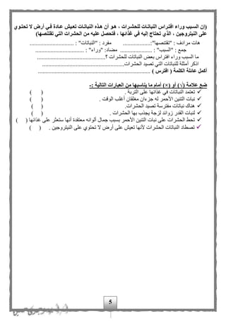 5
‫ةوي‬‫ة‬‫تحت‬ ‫ال‬ ‫أر‬ ‫ةي‬‫ة‬‫ف‬ ‫ةادة‬‫ة‬‫ع‬ ‫ةيش‬‫ة‬‫تع‬ ‫ةات‬‫ة‬‫النبات‬ ‫ةذه‬‫ة‬‫ه‬ ‫أن‬ ‫ةو‬‫ة‬‫ه‬ ، ‫ةرات‬‫ة‬‫للحش‬ ‫ةات‬‫ة‬‫النبات‬ ‫ةراس‬‫ة‬‫افت‬ ‫وراء‬ ‫ةبب‬‫ة‬‫الس‬ ‫(إن‬
‫النيترو‬ ‫على‬)‫تقتنصها‬ ‫التي‬ ‫الحشرات‬ ‫من‬ ‫عليه‬ ‫فتحصل‬ ، ‫غذائها‬ ‫في‬ ‫إليه‬ ‫تحتاج‬ ‫الذي‬ ، ‫جين‬
..................:"‫"تقتنصها‬ : ‫مرادف‬ ‫هات‬............................. : "‫"النباتات‬ : ‫مفرد‬
................................ : "‫"وراء‬ :‫مهاد‬ ..................... : "‫"السبب‬ : ‫جمع‬
‫ال‬ ‫ما‬‫؟‬ ‫للحشرات‬ ‫النباتات‬ ‫بعض‬ ‫افتراس‬ ‫وراء‬ ‫سبب‬.............................................
‫أ‬ ‫اذكر‬......................................................‫الحشرات‬ ‫تصيد‬ ‫التي‬ ‫للنباتات‬ ‫مثلة‬
‫أكمل‬) ‫افترس‬ ( ‫الكلمة‬ ‫عائلة‬..........................................................................
( ‫عالمة‬ ‫ضع‬√( ‫أو‬ )×‫يناسبه‬ ‫ما‬ ‫أمام‬ )‫ا‬: ‫التالية‬ ‫العبارات‬ ‫من‬-
. ‫التربة‬ ‫على‬ ‫غذائها‬ ‫في‬ ‫النباتات‬ ‫تعتمد‬) (
‫جزءان‬ ‫له‬ ‫األحمر‬ ‫التنين‬ ‫نبات‬‫مغ‬. ‫الوقت‬ ‫أغلب‬ ‫لقان‬) (
.‫الحشرات‬ ‫تصيد‬ ‫مفترسة‬ ‫نباتات‬ ‫هناك‬) (
‫القد‬ ‫لنبات‬‫لزجة‬ ‫زوائد‬ ‫ر‬. ‫الحشرات‬ ‫بها‬ ‫يجذب‬) (
) ( ‫غذائها‬ ‫على‬ ‫ستعثر‬ ‫أنها‬ ‫معتقدة‬ ‫ألوانه‬ ‫جمال‬ ‫بسبب‬ ‫األحمر‬ ‫التنين‬ ‫نبات‬ ‫على‬ ‫الحشرات‬ ‫تحط‬
. ‫النيتروجين‬ ‫على‬ ‫تحتوى‬ ‫ال‬ ‫أر‬ ‫على‬ ‫تعيف‬ ‫ألنها‬ ‫الحشرات‬ ‫النباتات‬ ‫تصطاد‬()
 
