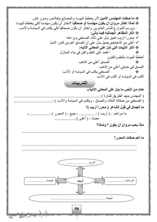 50
‫الم‬ ‫صفات‬ ‫ما‬‫ه‬‫األم‬ ‫ندس‬‫ي‬‫ن‬‫؟‬‫أن‬‫ي‬‫طط‬‫الب‬‫ي‬‫وت‬.‫غف‬ ‫وبدون‬ ‫بإخلص‬ ‫والمصانع‬
‫أن‬ ‫مروان‬ ‫اختار‬ ‫لماذا‬‫ي‬‫كون‬‫م‬‫ه‬‫صحاف‬ ‫أو‬ ‫ا‬‫ندس‬‫ي‬‫ا‬‫؟‬‫اختار‬‫أن‬‫ي‬‫كون‬‫م‬‫ه‬‫لكي‬ ‫اا‬‫س‬‫ند‬‫ي‬‫طط‬‫الب‬‫ي‬‫وت‬
‫و‬‫ي‬‫رس‬‫العابر‬ ‫للناس‬ ‫الشوارع‬‫ي‬‫ن‬.‫وا‬‫ختار‬‫أن‬‫ي‬‫كون‬‫صحاف‬‫ا‬‫ي‬‫ا‬‫لكي‬‫ي‬‫كتب‬‫الس‬ ‫في‬‫ي‬‫اسة‬.‫واألدب‬
:‫يأتي‬ ‫فيما‬ ‫الجماليه‬ ‫المظاهر‬ ‫اذكر‬
‫أ‬ ‫محررا‬‫ريب‬‫علي‬ ‫يدل‬ ‫تعبير‬‫وبراعته‬ ‫الصحفي‬ ‫ذكاء‬
‫الذهب‬ ‫من‬ ‫أغلي‬‫أ‬ ‫الصدق‬ ‫أن‬ ‫علي‬ ‫يدل‬ ‫تعبيرجميل‬‫الدنيا‬ ‫كنوز‬ ‫من‬ ‫ه‬
:‫اآلتيه‬ ‫المعاني‬ ‫علي‬ ‫تدل‬ ‫التي‬ ‫األبيات‬ ‫اذكر‬
‫ب‬ ‫في‬ ‫والفن‬ ‫العل‬ ‫علي‬ ‫أعتمد‬‫المنازل‬ ‫ناء‬
‫والفنون‬ ‫بالعل‬ ‫البيوت‬ ‫أخطط‬
‫أ‬ ‫الصدق‬‫الذهب‬ ‫من‬ ‫غلي‬
‫أ‬ ‫حديثي‬ ‫في‬ ‫الصدق‬‫الذهب‬ ‫من‬ ‫غلي‬
‫الص‬‫األ‬ ‫أو‬ ‫السياسه‬ ‫في‬ ‫يكتب‬ ‫حفي‬‫دب‬
‫األ‬ ‫في‬ ‫أكتب‬ ‫أو‬ ‫السياسه‬ ‫في‬ ‫أكتب‬‫دب‬
‫اآلتية:ـ‬ ‫المعاني‬ ‫على‬ ‫يدل‬ ‫ما‬ ‫النص‬ ‫من‬ ‫هات‬
(‫للمارة‬ ‫الطريق‬ ‫يمهد‬ ‫المهندس‬)....................................................:.............................
‫الذك‬ ‫صفاته‬ ‫من‬ ‫الصحفي‬ (‫واألد‬ ‫السياسة‬ ‫في‬ ‫ويكتب‬ ، ‫والصدق‬ ‫اء‬.....................................: ) ‫ب‬
‫)؟‬ ‫أريب‬ ‫محررا‬ ( ‫الشاعر‬ ‫قول‬ ‫في‬ ‫الجمال‬ ‫ما‬
: ‫مرادف‬ ‫ما‬...............: ) ‫أريب‬ (‫ا‬ ( : ‫جمع‬ ، ....................: ) ‫لمحرر‬،.
( : ‫مهاد‬....................:) ‫أغلى‬
‫يك‬ ‫أن‬ ‫مروان‬ ‫يحب‬ ‫ماذا‬‫ولماذا؟‬ ‫؟‬ ‫ون‬
.............................................................................................................
‫المحرر؟‬ ‫صفات‬ ‫أهم‬ ‫ما‬
.............................................................................................................
.............................................................................................................
.............................:‫النوع‬
...
......................:‫المرادف‬
...
..........:‫المهاد‬.............
..................................................................... :‫الجملة‬
‫أريب‬
‫التدريبات‬
 