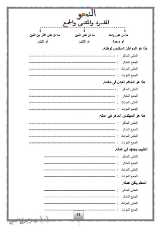 51
‫واحد‬ ‫على‬ ‫دل‬ ‫ما‬‫اثنين‬ ‫على‬ ‫دل‬ ‫ما‬‫اثنين‬ ‫من‬ ‫أكثر‬ ‫على‬ ‫دل‬ ‫ما‬
‫واحدة‬ ‫أو‬‫اثنتين‬ ‫أو‬‫اثنتين‬ ‫أو‬
.‫لوطنه‬ ‫المخلص‬ ‫المواطن‬ ‫هو‬ ‫هذا‬
‫المذكر‬ ‫المثنى‬:---------------------------------------------------------------------
‫المذكر‬ ‫الجمع‬:---------------------------------------------------------------------
‫المؤنث‬ ‫المثنى‬:---------------------------------------------------------------------
‫المؤنث‬ ‫الجمع‬:---------------------------------------------------------------------
.‫حكمه‬ ‫فى‬ ‫العادل‬ ‫الحاكم‬ ‫هو‬ ‫هذا‬
‫المذكر‬ ‫المثنى‬:---------------------------------------------------------------------
‫المذكر‬ ‫الجمع‬:---------------------------------------------------------------------
‫المؤنث‬ ‫المثنى‬:---------------------------------------------------------------------
‫المؤنث‬ ‫الجمع‬:---------------------------------------------------------------------
.‫عمله‬ ‫فى‬ ‫الماهر‬ ‫المهندس‬ ‫هو‬ ‫هذا‬
‫المذكر‬ ‫المثنى‬:---------------------------------------------------------------------
‫المذكر‬ ‫الجمع‬:---------------------------------------------------------------------
‫المؤنث‬ ‫المثنى‬:---------------------------------------------------------------------
‫المؤنث‬ ‫الجمع‬:---------------------------------------------------------------------
.‫عمله‬ ‫في‬ ‫يجتهد‬ ‫الطبيب‬
‫المذكر‬ ‫المثنى‬:---------------------------------------------------------
‫المذكر‬ ‫الجمع‬:---------------------------------------------------------
‫المؤنث‬ ‫المثنى‬:---------------------------------------------------------
‫المؤنث‬ ‫الجمع‬:---------------------------------------------------------
.‫عمله‬ ‫يتقن‬ ‫المعلم‬
‫المذكر‬ ‫المثنى‬:---------------------------------------------------------
‫المذكر‬ ‫الجمع‬:---------------------------------------------------------
‫المؤنث‬ ‫المثنى‬:---------------------------------------------------------
‫المؤنث‬ ‫الجمع‬:---------------------------------------------------------
 