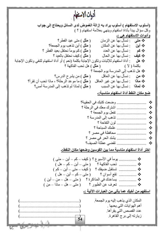 54
‫جواب‬ ‫إلى‬ ‫ويحتاج‬ ‫السائل‬ ‫لدى‬ ‫الغمو‬ ‫إزالة‬ ‫به‬ ‫يراد‬ ‫أسلوب‬ ) ‫االستفهام‬ ‫(أسلوب‬
‫استفهام‬ ‫بأداة‬ ‫يبدأ‬ ‫سؤال‬ ‫وكل‬) ‫؟‬ ( ‫استفهام‬ ‫بعلمة‬ ‫وينهي‬
‫:ـ‬ ‫هي‬ ‫االستفهام‬ ‫وأدوات‬
‫متى‬‫الزمان‬ ‫عن‬ ‫بها‬ ‫نسأل‬ :(‫مثل‬‫الفطر؟‬ ‫عيد‬ ‫متى‬ )
‫أين‬‫المكان‬ ‫عن‬ ‫بها‬ ‫نسأل‬ :(‫مثل‬‫الجمعة؟‬ ‫يوم‬ ‫تذهب‬ ‫أين‬ )
‫كم‬‫العدد‬ ‫عن‬ ‫بها‬ ‫نسأل‬ :(‫مثل‬‫؟‬ ‫الفطر‬ ‫بعيد‬ ‫نحتفل‬ ‫ا‬‫ا‬‫يوم‬ ‫ك‬ )
‫كيف‬‫الحال‬ ‫عن‬ ‫بها‬ ‫نسأل‬ :(‫مثل‬‫؟‬ ‫بالعيد‬ ‫نحتفل‬ ‫كيف‬ )
‫هل‬) ‫(نع‬ ‫بكلمة‬ ‫اإلجابة‬ ‫وتكون‬ ‫لإلثبات‬ ‫استفهام‬ ‫أداة‬ :‫اإلجابة‬ ‫وتكون‬ ‫للنفي‬ ‫استفهام‬ ‫أداة‬ ‫أو‬
) ‫ال‬ ( ‫بكلمة‬(‫مثل‬‫ت‬ ‫هل‬ )‫؟‬ ‫الفاكهة‬ ‫حب‬
‫؟‬ ‫الجمعة‬ ‫يوم‬ ‫المدرسة‬ ‫إلى‬ ‫تذهب‬ ‫هل‬
‫من‬:‫العاقل‬ ‫عن‬ ‫بها‬ ‫نسأل‬(‫مثل‬‫الدرس؟‬ ‫يشرح‬ ‫من‬ )
‫ماذا‬:‫ع‬ ‫بها‬ ‫نسأل‬‫العاقل‬ ‫غير‬ ‫ن‬(‫مثل‬‫تقرأ؟‬ ‫أن‬ ‫تحب‬ ‫ماذا‬ ، ‫الرحلة؟‬ ‫موعد‬ ‫ما‬ )
‫لماذا‬:‫السبب‬ ‫عن‬ ‫بها‬ ‫نسأل‬(‫مثل‬‫أمح؟‬ ‫المدرسة‬ ‫إلى‬ ‫تذهب‬ ‫ل‬ ‫لماذا‬ )
‫مناسبة:ـ‬ ‫استفهام‬ ‫أداة‬ ‫النقط‬ ‫مكان‬ ‫ضع‬
‫الحقيبة؟‬ ‫في‬ ‫كتبك‬ ‫وضعت‬ ...........................
‫الر‬ ‫في‬ ‫معك‬ ‫اشترك‬ ...........................‫؟‬ ‫حلة‬
‫؟‬ ‫الجمعة‬ ‫يوم‬ ‫تفعل‬ ...........................
‫؟‬ ‫المدرسة‬ ‫إلى‬ ‫تذهب‬ ...........................
‫؟‬ ‫التفاحة‬ ‫لون‬ ...........................
‫؟‬ ‫السباحة‬ ‫علمك‬ ...........................
‫؟‬ ‫مصر‬ ‫في‬ ‫محافظة‬ ...........................
...........................‫؟‬ ‫مصر‬ ‫في‬ ‫الحر‬ ‫يشتد‬
‫الصيف؟‬ ‫عطلة‬ ‫تقهي‬ ...........................
‫النقط:ـ‬ ‫مكان‬ ‫وضعها‬ ‫القوسين‬ ‫بين‬ ‫مما‬ ‫مناسبة‬ ‫استفهام‬ ‫أداة‬ ‫اختر‬
‫؟‬ ‫األسبوع‬ ‫في‬ ‫ا‬‫ا‬‫يوم‬ ................‫كيف‬ (–‫ك‬–‫أين‬–) ‫متى‬
‫؟‬ ‫الفاكهة‬ ‫تحب‬ ................‫متى‬ (–‫أين‬–‫ك‬–) ‫هل‬
............‫؟‬ ‫ضيفك‬ ‫تستقبل‬ ....‫كيف‬ (–‫متى‬–‫أين‬–) ‫ك‬
‫؟‬ ‫أسوان‬ ‫تقع‬ ................‫متى‬ (–‫ك‬–‫أين‬–) ‫هل‬
‫؟‬ ‫المذاكرة‬ ‫في‬ ‫يساعدك‬ ................‫متى‬ (–‫هل‬–‫من‬–) ‫أين‬
‫؟‬ ‫الطيور‬ ‫عن‬ ‫تعرف‬ ................‫متى‬ (–‫هل‬–‫ماذا‬–) ‫من‬
‫الع‬ ‫من‬ ‫يأتي‬ ‫عما‬ ‫أخيك‬ ‫من‬ ‫استفهم‬‫:ـ‬ ‫اآلتية‬ ‫بارات‬
.‫الجمعة‬ ‫يوم‬ ‫إليه‬ ‫يذهب‬ ‫الذى‬ ‫المكان‬)......................................................(
. ‫يحبها‬ ‫التي‬ ‫الهوايات‬ ‫أه‬)......................................................(
.‫يقرأها‬ ‫التي‬ ‫القصص‬ ‫عدد‬............................()..........................
.‫القاهرة‬ ‫بري‬ ‫إلى‬ ‫زيارته‬)......................................................(
 