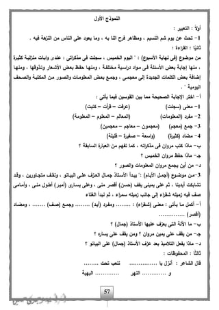 57
‫األول‬ ‫النموذج‬
: ‫التعبير‬ : ً‫ال‬‫و‬‫أ‬
1-‫هة‬‫النز‬ ‫من‬ ‫الناس‬ ‫على‬ ‫يعود‬ ‫وما‬ ، ‫به‬ ‫النا‬ ‫فرح‬ ‫ومظاهر‬ ، ‫النسيم‬ ‫شم‬ ‫يوم‬ ‫عن‬ ‫تحث‬. ‫فيه‬
: ‫اءة‬‫ر‬‫الق‬ : ‫ا‬ً‫ثاني‬
‫ة‬‫كثيار‬ ‫لياة‬‫ز‬‫من‬ ‫اباات‬‫و‬ ‫عندى‬ : ‫اتى‬‫ر‬‫مذك‬ ‫فى‬ ‫سجلت‬ ، ‫الخميس‬ ‫اليوم‬ " : )‫ع‬‫األسبو‬ ‫نهاية‬ ‫(فى‬ ‫ع‬‫موضو‬ ‫من‬
‫ومنهاا‬ ، ‫وتاذوهها‬ ‫األشاعار‬ ‫بعاض‬ ‫ح،اظ‬ ‫ومنهاا‬ ، ‫مختل،اة‬ ‫اساية‬‫ر‬‫د‬ ‫اد‬‫و‬‫ما‬ ‫فاى‬ ‫األسئلة‬ ‫بعض‬ ‫إجابة‬ ‫منها‬ ،
‫المعلوما‬ ‫بعاض‬ ‫وجماب‬ ، ‫معجماى‬ ‫إلى‬ ‫الجديدة‬ ‫الكلمات‬ ‫بعض‬ ‫إضافة‬‫الصاح‬‫و‬ ‫المكتباة‬ ‫مان‬ ‫الصاور‬‫و‬ ‫ات‬
. " ‫اليومية‬
‫أ‬-: ‫يأتى‬ ‫فيما‬ ‫القوسين‬ ‫بين‬ ‫مما‬ ‫الصحيحة‬ ‫اإلجابة‬ ‫اختر‬
1-‫(عرفت‬ )‫(سجلت‬ ‫معنى‬–‫أت‬‫ر‬‫ه‬–)‫كتبت‬
2-‫(المعالم‬ )‫(المعلومات‬ ‫م،رد‬–‫المعلوم‬–)‫المعلومة‬
3-‫(معجمون‬ )‫(معجم‬ ‫جمب‬–‫معاجم‬–)‫معجمين‬
4-‫اسعة‬‫و‬( )‫ة‬‫(كثير‬ ‫مضاد‬–‫ة‬‫صغير‬–)‫هليلة‬
‫ب‬-‫؟‬ ‫السابقة‬ ‫ة‬‫العبار‬ ‫من‬ ‫ت،هم‬ ‫كما‬ ، ‫اته‬‫ر‬‫مذك‬ ‫فى‬ ‫ان‬‫و‬‫مر‬ ‫كتب‬ ‫ماذا‬
‫جا‬-‫؟‬ ‫الخميس‬ ‫ان‬‫و‬‫مر‬ ‫ح،ظ‬ ‫ماذا‬
‫د‬-‫؟‬ ‫الصور‬‫و‬ ‫المعلومات‬ ‫ان‬‫و‬‫مر‬ ‫يجمب‬ ‫أين‬ ‫من‬
3-‫ااورين‬‫ا‬‫متج‬ ‫ا‬‫ا‬‫ونق‬ ، ‫اانو‬‫ا‬‫البي‬ ‫اى‬‫ا‬‫عل‬ ‫از‬‫ا‬‫الع‬ ‫اال‬‫ا‬‫جم‬ ‫اتاذ‬‫ا‬‫األس‬ ‫ادأ‬‫ا‬‫يب‬ ": )‫اام‬‫ا‬‫األي‬ ‫ال‬‫ا‬‫(أجم‬ ‫ع‬‫او‬‫ا‬‫موض‬ ‫ان‬‫ا‬‫م‬‫اد‬‫ا‬‫وه‬ ،
‫أماامى‬‫و‬ ، ‫مناى‬ ‫ألاول‬ )‫(أميار‬ ‫ى‬‫يساار‬ ‫وعلى‬ ، ‫منى‬ ‫أهصر‬ )‫(حسن‬ ‫يق‬ ‫يمينى‬ ‫على‬ ‫ثم‬ ، ‫أيدينا‬ ‫تشابكت‬
‫الغناء‬ ‫نبدأ‬ ‫ثم‬ ، ‫اء‬‫ر‬‫سم‬ ‫زميله‬ ‫جانب‬ ‫إلى‬ ‫اء‬‫ر‬‫شق‬ ‫زميله‬ ‫فيه‬ ‫ص‬
‫أ‬-‫ومضااد‬ ، ....... ) ‫(صا‬ ‫وجماب‬ ........ )‫(أياد‬ ‫وم،ارد‬ ........ : )‫اء‬‫ر‬‫(شاق‬ ‫معناى‬ : ‫ياأتى‬ ‫ماا‬ ‫أكمل‬
.......... )‫(أهصر‬....
‫ب‬-‫؟‬ )‫(جمال‬ ‫األستاذ‬ ‫عليها‬ ‫يعز‬ ‫التى‬ ‫اآللة‬ ‫ما‬
‫جا‬-‫؟‬ ‫ه‬‫يسار‬ ‫على‬ ‫يق‬ ‫ومن‬ ‫؟‬ ‫ان‬‫و‬‫مر‬ ‫يمين‬ ‫على‬ ‫يق‬ ‫من‬
‫د‬-‫؟‬ ‫البيانو‬ ‫على‬ )‫(جمال‬ ‫األستاذ‬ ‫عز‬ ‫بعد‬ ‫التالميذ‬ ‫ي،عل‬ ‫ماذا‬
: ‫المح،وظات‬ : ‫ا‬ً‫ث‬‫ثال‬
: ‫الشاعر‬ ‫هال‬............... ‫يا‬ ‫أنزل‬........ ‫تحت‬ ‫نلعب‬
‫و‬...........‫النهر‬ ............‫البهية‬ ...
 