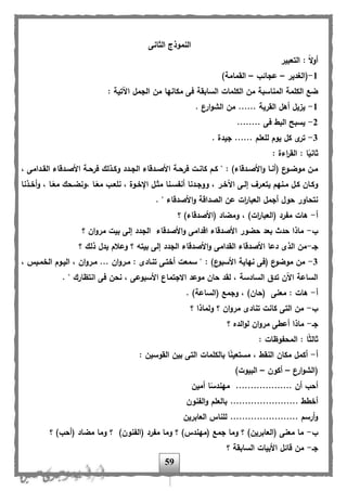 59
‫الثانى‬ ‫النموذج‬
‫التعبير‬ : ً‫ال‬‫و‬‫أ‬
1-‫(الغدير‬–‫عجائب‬–)‫القمامة‬
‫الكلم‬ ‫ضب‬: ‫اآلتية‬ ‫الجمل‬ ‫من‬ ‫مكانها‬ ‫فى‬ ‫السابقة‬ ‫الكلمات‬ ‫من‬ ‫المناسبة‬ ‫ة‬
1-. ‫ارع‬‫و‬‫الش‬ ‫من‬ ...... ‫القرية‬ ‫أهل‬ ‫يزيل‬
2-........ ‫فى‬ ‫البل‬ ‫يسبح‬
3-. ‫جيدة‬ ...... ‫للعلم‬ ‫يوم‬ ‫كل‬ ‫ى‬‫تر‬
: ‫اءة‬‫ر‬‫الق‬ : ‫ا‬ً‫ثاني‬
‫اد‬‫ا‬‫الق‬ ‫ادهاء‬‫ا‬‫األص‬ ‫اة‬‫ا‬‫فرح‬ ‫اذلك‬‫ا‬‫وك‬ ‫ادد‬‫ا‬‫الج‬ ‫ادهاء‬‫ا‬‫األص‬ ‫اة‬‫ا‬‫فرح‬ ‫ات‬‫ا‬‫كان‬ ‫ام‬‫ا‬‫ك‬ " : )‫ادهاء‬‫ا‬‫األص‬‫و‬ ‫اا‬‫ا‬‫(أن‬ ‫ع‬‫او‬‫ا‬‫موض‬ ‫ان‬‫ا‬‫م‬، ‫امى‬
‫اذنا‬‫ا‬‫أخ‬‫و‬ ، ‫اا‬ً‫مع‬ ‫،ونضاحك‬ ‫اا‬ً‫مع‬ ‫نلعاب‬ ، ‫اإلخاوة‬ ‫مثال‬ ‫انا‬‫ا‬‫أن،س‬ ‫ووجادنا‬ ، ‫اآلخار‬ ‫إلاى‬ ‫يتعار‬ ‫مانهم‬ ‫كال‬ ‫وكاان‬
. " ‫األصدهاء‬‫و‬ ‫الصداهة‬ ‫عن‬ ‫ات‬‫ر‬‫العبا‬ ‫أجمل‬ ‫حول‬ ‫نتحاور‬
‫أ‬-‫؟‬ )‫(األصدهاء‬ ‫ومضاد‬ ، )‫ات‬‫ر‬‫(العبا‬ ‫م،رد‬ ‫هات‬
‫ب‬-‫ا‬‫و‬‫مر‬ ‫بيت‬ ‫إلى‬ ‫الجدد‬ ‫األصدهاء‬‫و‬ ‫اهدامى‬ ‫األصدهاء‬ ‫حضور‬ ‫بعد‬ ‫حدث‬ ‫ماذا‬‫؟‬ ‫ن‬
‫جا‬-‫؟‬ ‫ذلك‬ ‫يدل‬ ‫وعالم‬ ‫؟‬ ‫بيته‬ ‫إلى‬ ‫الجدد‬ ‫األصدهاء‬‫و‬ ‫القدامى‬ ‫األصدهاء‬ ‫دعا‬ ‫الذى‬ ‫من‬
3-، ‫الخمايس‬ ‫الياوم‬ ، ‫ان‬‫و‬‫مار‬ ... ‫ان‬‫و‬‫مار‬ : ‫تناادى‬ ‫أختاى‬ ‫سمعت‬ " : )‫ع‬‫األسبو‬ ‫نهاية‬ ‫(فى‬ ‫ع‬‫موضو‬ ‫من‬
. " ‫انتظارك‬ ‫فى‬ ‫نحن‬ ، ‫األسبوعى‬ ‫االجتماع‬ ‫موعد‬ ‫حان‬ ‫لقد‬ ، ‫السادسة‬ ‫تدق‬ ‫اآلن‬ ‫الساعة‬
‫أ‬-‫معن‬ : ‫هات‬. )‫(الساعة‬ ‫وجمب‬ ، )‫(حان‬ ‫ى‬
‫ب‬-‫؟‬ ‫ولماذا‬ ‫؟‬ ‫ان‬‫و‬‫مر‬ ‫تنادى‬ ‫كانت‬ ‫التى‬ ‫من‬
‫جا‬-‫؟‬ ‫الده‬‫و‬‫ل‬ ‫ان‬‫و‬‫مر‬ ‫أعلى‬ ‫ماذا‬
: ‫المح،وظات‬ : ‫ا‬ً‫ث‬‫ثال‬
‫أ‬-: ‫القوسين‬ ‫بين‬ ‫التى‬ ‫بالكلمات‬ ‫ا‬ً‫ن‬‫مستعي‬ ، ‫النقل‬ ‫مكان‬ ‫أكمل‬
‫ارع‬‫و‬‫(الش‬–‫أكون‬–)‫البيوت‬
‫أمين‬ ‫ا‬ً‫مهندس‬ ................... ‫أن‬ ‫أحب‬
......... ‫أخلل‬‫ال،نون‬‫و‬ ‫بالعلم‬ ..............
‫العابرين‬ ‫للناس‬ ....................... ‫أرسم‬‫و‬
‫ب‬-‫؟‬ )‫(أحب‬ ‫مضاد‬ ‫وما‬ ‫؟‬ )‫(ال،نون‬ ‫م،رد‬ ‫وما‬ ‫؟‬ )‫(مهندس‬ ‫جمب‬ ‫وما‬ ‫؟‬ )‫(العابرين‬ ‫معنى‬ ‫ما‬
‫جا‬-‫؟‬ ‫السابقة‬ ‫األبيات‬ ‫هائل‬ ‫من‬
 