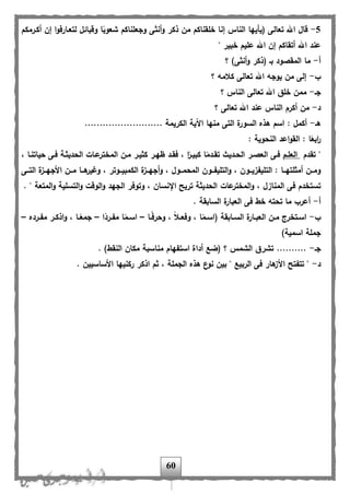 60
5-ً‫شعوب‬ ‫وجعلناكم‬ ‫أنثى‬‫و‬ ‫ذكر‬ ‫من‬ ‫خلقناكم‬ ‫إنا‬ ‫الناس‬ ‫(يأيها‬ ‫تعالى‬ ‫اهلل‬ ‫هال‬‫أكارمكم‬ ‫إن‬ ‫ا‬‫و‬‫لتعاارف‬ ‫وهبائل‬ ‫ا‬
" ‫خبير‬ ‫عليم‬ ‫اهلل‬ ‫إن‬ ‫أتقاكم‬ ‫اهلل‬ ‫عند‬
‫أ‬-‫؟‬ )‫أنثى‬‫و‬ ‫(ذكر‬ ‫با‬ ‫المقصود‬ ‫ما‬
‫ب‬-‫؟‬ ‫كالمه‬ ‫تعالى‬ ‫اهلل‬ ‫يوجه‬ ‫من‬ ‫إلى‬
‫جا‬-‫؟‬ ‫الناس‬ ‫تعالى‬ ‫اهلل‬ ‫خلق‬ ‫ممن‬
‫د‬-‫؟‬ ‫تعالى‬ ‫اهلل‬ ‫عند‬ ‫الناس‬ ‫أكرم‬ ‫من‬
‫ها‬-.......... ‫الكريمة‬ ‫اآلية‬ ‫منها‬ ‫التى‬ ‫ة‬‫السور‬ ‫هذه‬ ‫اسم‬ : ‫أكمل‬................
: ‫النحوية‬ ‫اعد‬‫و‬‫الق‬ : ‫ا‬ً‫ابع‬‫ر‬
‫تقدم‬ "‫العلام‬، ‫حياتناا‬ ‫فاى‬ ‫الحديثاة‬ ‫عاات‬‫المختر‬ ‫مان‬ ‫كثيار‬ ‫ظهار‬ ‫فقاد‬ ، ‫ا‬ً‫كبيار‬ ‫ا‬ً‫تقادم‬ ‫الحاديث‬ ‫العصار‬ ‫فاى‬
‫ااى‬‫ا‬‫الت‬ ‫ة‬‫ااز‬‫ا‬‫األجه‬ ‫اان‬‫ا‬‫م‬ ‫ااا‬‫ا‬‫ه‬‫وغير‬ ، ‫ااوتر‬‫ا‬‫الكمبي‬ ‫ة‬‫ااز‬‫ا‬‫أجه‬‫و‬ ، ‫ااول‬‫ا‬‫المحم‬ ‫ااون‬‫ا‬،‫التلي‬‫و‬ ، ‫ااون‬‫ا‬‫التلي،زي‬ : ‫ااا‬‫ا‬‫أمثلته‬ ‫اان‬‫ا‬‫وم‬
‫عات‬‫المختر‬‫و‬ ، ‫المنازل‬ ‫فى‬ ‫تستخدم‬. " ‫المتعة‬‫و‬ ‫التسلية‬‫و‬ ‫الوهت‬‫و‬ ‫الجهد‬ ‫وتوفر‬ ، ‫اإلنسان‬ ‫تريح‬ ‫الحديثة‬
‫أ‬-. ‫السابقة‬ ‫ة‬‫العبار‬ ‫فى‬ ‫خل‬ ‫تحته‬ ‫ما‬ ‫أعرب‬
‫ب‬-‫اا‬‫ا‬ً‫ف‬‫وحر‬ ، ً‫ال‬‫ا‬‫ا‬‫وفع‬ ، ‫ا‬ً‫ام‬‫ا‬‫(اس‬ ‫اابقة‬‫ا‬‫الس‬ ‫ة‬‫اار‬‫ا‬‫العب‬ ‫ان‬‫ا‬‫م‬ ‫اتخرج‬‫ا‬‫اس‬–‫ا‬ً‫ارد‬‫ا‬،‫م‬ ‫ا‬ً‫ام‬‫ا‬‫اس‬–‫ارده‬‫ا‬،‫م‬ ‫ار‬‫ا‬‫اذك‬‫و‬ ، ‫اا‬‫ا‬ً‫جمع‬–
)‫اسمية‬ ‫جملة‬
‫جا‬-‫است،هام‬ ‫أداة‬ ‫(ضب‬ ‫؟‬ ‫الشمس‬ ‫تشرق‬ ........... )‫النقل‬ ‫مكان‬ ‫مناسبة‬
‫د‬-. ‫األساسيين‬ ‫ركنيها‬ ‫اذكر‬ ‫ثم‬ ، ‫الجملة‬ ‫هذه‬ ‫ع‬‫نو‬ ‫بين‬ " ‫الربيب‬ ‫فى‬ ‫هار‬‫األز‬ ‫تت،تح‬ "
 