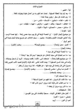 61
‫الثالث‬ ‫النموذج‬
: ‫التعبير‬ : ً‫ال‬‫و‬‫أ‬
1-. ‫نافعة‬ ‫ايات‬‫و‬‫وه‬ ‫م،يدة‬ ‫أعمال‬ ‫من‬ ‫به‬ ‫تقوم‬ ‫عما‬ ‫تحدث‬ . ‫الصي،ية‬ ‫العللة‬ ‫تبدأ‬ ‫أيام‬ ‫بعد‬
2-‫ج‬ ‫وكون‬ ‫؛‬ ‫سلر‬ ‫كل‬ ‫كلمات‬ ‫رتب‬: ‫م،دة‬ ‫ملة‬
1-‫تقدم‬–‫الغذاء‬–‫لماليين‬–‫األسماك‬–‫الناس‬–. ‫من‬
2-‫الغال‬–‫المحيل‬–‫يتأل‬–‫الجوى‬–‫باألرض‬–‫اء‬‫و‬‫اله‬–‫لبقات‬–. ‫من‬
3-‫مداخن‬–‫مصدر‬–‫المصانب‬–‫البيئة‬–. ‫لتلوث‬
: ‫اءة‬‫ر‬‫الق‬ : ‫ا‬ً‫ثاني‬
‫ح‬ ‫سبت‬ ‫يوم‬ ‫كل‬ ‫فى‬ ‫ابعة‬‫ر‬‫ال‬ ‫الحصة‬ ‫إن‬ " : )‫األيام‬ ‫(أجمل‬ ‫ع‬‫موضو‬ ‫من‬، ‫الرسام‬ ‫حصاة‬ ‫إنها‬ .. ‫ائعة‬‫ر‬ ‫صى‬
‫اى‬‫ا‬‫ف‬ ‫اة‬‫ا‬‫لوح‬ ‫ال‬‫ا‬‫أجم‬ ‫ة‬‫اائز‬‫ا‬‫ج‬ ‫اب‬‫ا‬‫توزي‬ ‫ان‬‫ا‬‫ع‬ ‫اإلعاالن‬ ‫ايتم‬‫ا‬‫س‬ ... ‫اوم‬‫ا‬‫الي‬‫و‬ ، ‫ااة‬‫ا‬‫ال،رش‬‫و‬ ‫ان‬‫و‬‫ا‬‫ا‬‫األل‬ ‫اات‬‫ا‬‫اللوح‬ ‫اق‬‫ا‬‫أعش‬ ‫أناا‬‫و‬
. " ‫أبريل‬ ‫شهر‬
‫أ‬-‫اة‬‫ا‬‫(لوح‬ ‫اب‬‫ا‬‫وجم‬ ، ......... : )‫اة‬‫ا‬‫ائع‬‫ر‬( ‫ان‬‫ا‬‫مع‬ : ‫ال‬‫ا‬‫أكم‬9، ....... )‫ان‬‫و‬‫(األ‬ ‫ارد‬‫ا‬،‫وم‬ ، .................
............. )‫(أجمل‬ ‫ومضاد‬
‫ب‬-‫؟‬ ‫سبت‬ ‫كل‬ ‫فى‬ ‫ابعة‬‫ر‬‫ال‬ ‫الحصة‬ ‫ما‬
‫جا‬-‫؟‬ ‫ولماذا‬ ‫؟‬ ‫بها‬ ‫فاز‬ ‫ومن‬ ‫؟‬ ‫توزيعها‬ ‫عن‬ ‫اإلعالن‬ ‫سيتم‬ ‫التى‬ ‫ة‬‫الجائز‬ ‫اسم‬ ‫ما‬
3-، ‫يومياتاك‬ ‫تساجل‬ ‫أن‬ ‫أترياد‬ ، ‫يومياات‬ ‫تقصاد‬ / ‫هالات‬ ، ‫أماى‬ ‫ضاحكت‬ " : )‫ائعاة‬‫ر‬ ‫ة‬‫(فكر‬ ‫ع‬‫موضو‬ ‫من‬
‫ا‬‫ا‬‫لعمي‬ )‫اام‬‫ا‬‫(األي‬ ‫أت‬‫ر‬‫ا‬‫ا‬‫ه‬ ‫اد‬‫ا‬‫لق‬ : ‫اى‬‫ا‬‫أخت‬ ‫ات‬‫ا‬‫هال‬ ‫اا‬‫ا‬‫بينم‬ ‫ل‬ ‫؟‬ ‫ة‬‫اغير‬‫ا‬‫الص‬ ‫ان‬‫ا‬‫الس‬ ‫اذه‬‫ا‬‫ه‬ ‫اى‬‫ا‬‫ف‬ ‫ات‬‫ا‬‫أن‬‫و‬‫اه‬‫ا‬‫(ل‬ ‫اى‬‫ا‬‫العرب‬ ‫األدب‬ ‫د‬
. " ‫ي،عل‬ ‫أن‬ ‫ان‬‫و‬‫مر‬ ‫يريد‬ ‫كما‬ ، ‫ل،ولته‬ ‫عن‬ ، ‫منها‬ ‫ء‬‫جز‬ ‫فى‬ ‫يتحدث‬ ‫كان‬ ‫التى‬ )‫حسين‬
‫أ‬-)‫ء‬‫(جااااز‬ ‫وجمااااب‬ ، ........... )‫(األيااااام‬ ‫وم،اااارد‬ ، .......... )‫(تسااااجل‬ ‫معنااااى‬ : ‫يااااأتى‬ ‫مااااا‬ ‫أكماااال‬
......... )‫(ضحكت‬ ‫ومضاد‬ ، ‫..........ز‬
‫ب‬-‫؟‬ ‫األم‬ ‫ضحكت‬ ‫لماذا‬
‫جا‬-‫لم‬ ‫األم‬ ‫هالت‬ ‫ماذا‬‫؟‬ ‫السابقة‬ ‫ة‬‫العبار‬ ‫من‬ ‫ت،هم‬ ‫كما‬ ، ‫ان‬‫و‬‫ر‬
‫د‬-‫؟‬ ‫أل،ه‬ ‫الذى‬ ‫ومن‬ ‫؟‬ ‫ان‬‫و‬‫مر‬ ‫أخت‬ ‫أته‬‫ر‬‫ه‬ ‫الذى‬ ‫الكتاب‬ ‫اسم‬ ‫ما‬
‫ها‬-‫؟‬ ‫ي،عله‬ ‫أن‬ ‫ان‬‫و‬‫مر‬ ‫يريد‬ ‫الذى‬ ‫ما‬
: ‫المح،وظات‬ : ‫ا‬ً‫ث‬‫ثال‬
‫أ‬-: ‫القوسين‬ ‫بين‬ ‫التى‬ ‫بالكلمات‬ ‫ا‬ً‫ن‬‫مسعي‬ ، ‫األبيات‬ ‫فى‬ ‫النقل‬ ‫مكان‬ ‫أكمل‬
‫(حديثى‬–‫ا‬ً‫محرر‬–)‫أكتب‬
... ‫أكون‬ ‫أن‬ ‫أحب‬‫أريب‬ ....
 