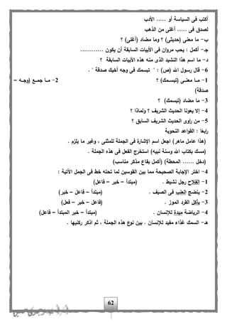 62
‫األدب‬ ..... ‫أو‬ ‫السياسة‬ ‫فى‬ ‫أكتب‬
‫الذهب‬ ‫من‬ ‫أغلى‬ ..... ‫فى‬ ‫لصدق‬
‫ب‬-‫؟‬ )‫(أغلى‬ ‫مضاد‬ ‫وما‬ ‫؟‬ )‫(حديثى‬ ‫معنى‬ ‫ما‬
‫جا‬-............ ‫يكون‬ ‫أن‬ ‫السابقة‬ ‫األبيات‬ ‫فى‬ ‫ان‬‫و‬‫مر‬ ‫يحب‬ : ‫أكمل‬
‫د‬-‫؟‬ ‫السابقة‬ ‫األبيات‬ ‫هذه‬ ‫منه‬ ‫الذى‬ ‫النشيد‬ ‫هذا‬ ‫اسم‬ ‫ما‬
6-‫ف‬ ‫تبسمك‬ " : )‫(ص‬ ‫اهلل‬ ‫رسول‬ ‫هال‬. " ‫صدهة‬ ‫أخيك‬ ‫وجه‬ ‫ى‬
1-‫؟‬ )‫اامك‬‫ا‬‫(تبس‬ ‫ااى‬‫ا‬‫معن‬ ‫ااا‬‫ا‬‫م‬2-‫ااه‬‫ا‬‫(وج‬ ‫ااب‬‫ا‬‫جم‬ ‫ااا‬‫ا‬‫م‬–
)‫صدهة‬
3-‫؟‬ )‫(تبسمك‬ ‫مضاد‬ ‫ما‬
4-‫؟‬ ‫ولماذا‬ ‫؟‬ ‫الشري‬ ‫الحديث‬ ‫يعونا‬ ‫إال‬
5-‫السابق‬ ‫الشري‬ ‫الحديث‬ ‫اوى‬‫ر‬ ‫من‬‫؟‬
‫النحوية‬ ‫اعد‬‫و‬‫الق‬ : ‫ا‬ً‫ابع‬‫ر‬
. ‫يلزم‬ ‫ما‬ ‫وغير‬ ، ‫للمثنى‬ ‫الجملة‬ ‫فى‬ ‫ة‬‫اإلشار‬ ‫اسم‬ ‫اجعل‬ )‫ماهر‬ ‫عامل‬ ‫(هذا‬
. ‫الجملة‬ ‫هذه‬ ‫فى‬ ‫ال،عل‬ ‫استخرج‬ )‫نبيه‬ ‫وسنة‬ ‫اهلل‬ ‫بكتاب‬ ‫(مسك‬
)‫مناسب‬ ‫مذكر‬ ‫ب،اع‬ ‫(أكمل‬ )‫المحلة‬ ...... ‫(دخل‬
4-‫ال‬ ‫فى‬ ‫خل‬ ‫تحته‬ ‫لما‬ ‫القوسين‬ ‫بين‬ ‫مما‬ ‫الصحيحة‬ ‫اإلجابة‬ ‫اختر‬: ‫اآلتية‬ ‫جمل‬
1-‫ال،الح‬‫(مبتدأ‬ . ‫نشيل‬ ‫رجل‬–‫خبر‬–)‫فاعل‬
2-‫ينضج‬‫العنب‬‫(مبتدأ‬ . ‫الصي‬ ‫فى‬–‫فاعل‬–)‫خبر‬
3-‫يأكل‬‫(فاعل‬ . ‫الموز‬ ‫القرد‬–‫خبر‬–)‫فعل‬
4-‫الرياضة‬‫ميدة‬. ‫لإلنسان‬‫(مبتدأ‬–‫المبتدأ‬ ‫خبر‬–)‫فاعل‬
‫ها‬-. ‫ركنيها‬ ‫اذكر‬ ‫ثم‬ ، ‫الجملة‬ ‫هذه‬ ‫ع‬‫نو‬ ‫بين‬ . ‫لإلنسان‬ ‫م،يد‬ ‫غذاء‬ ‫السمك‬
 