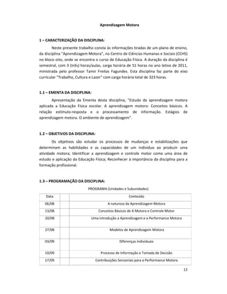 12
Aprendizagem Motora
1 – CARACTERIZAÇÃO DA DISCIPLINA:
Neste presente trabalho consta às informações tiradas de um plano de ensino,
da disciplina "Aprendizagem Motora", no Centro de Ciências Humanas e Sociais (CCHS)
no bloco oito, onde se encontra o curso de Educação Física. A duração da disciplina é
semestral, com 3 (três) horas/aulas, carga horária de 51 horas no ano letivo de 2011,
ministrada pelo professor Tamir Freitas Fagundes. Esta disciplina faz parte do eixo
curricular "Trabalho, Cultura e Lazer" com carga horária total de 323 horas.
1.1 – EMENTA DA DISCIPLINA:
Apresentação da Ementa desta disciplina, "Estudo da aprendizagem motora
aplicada a Educação Física escolar. A aprendizagem motora: Conceitos básicos. A
relação estímulo-resposta e o processamento de informação. Estágios de
aprendizagem motora. O ambiente de aprendizagem".
1.2 – OBJETIVOS DA DISCIPLINA:
Os objetivos são estudar os processos de mudanças e estabilizações que
determinam as habilidades e as capacidades de um indivíduo ao produzir uma
atividade motora; Identificar a aprendizagem e controle motor como uma área de
estudo e aplicação da Educação Física; Reconhecer à importância da disciplina para a
formação profissional.
1.3 – PROGRAMAÇÃO DA DISCIPLINA:
PROGRAMA (Unidades e Subunidades)
Data Conteúdo
06/08 A natureza da Aprendizagem Motora
13/08 Conceitos Básicos de A Motora e Controle Motor
20/08 Uma introdução a Aprendizagem e a Performance Motora
27/08 Modelos de Aprendizagem Motora
03/09 Diferenças Individuais
10/09 Processo de Informação e Tomada de Decisão
17/09 Contribuições Sensoriais para a Performance Motora
 