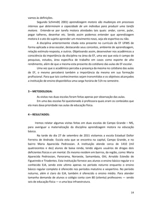 14
vamos às definições.
Segundo Schimidt( 2001) aprendizagem motora são mudanças em processos
internos que determinam a capacidade de um individuo para produzir uma tarefa
motora. Entende-se por tarefa motora atividades tais quais: andar, correr, pular,
pegar talheres, desenhar etc. Sendo assim podemos entender que aprendizagem
motora é o ato do sujeito aprender um movimento novo, seja ele esportivo ou não.
A disciplina anteriormente citada esta presente no currículo da EF UFMS de
forma aplicada a área escolar, destacando seus conceitos, ambiente de aprendizagem,
relação estímulo-resposta, e outros. Objetivando assim, desenvolver nos acadêmicos a
consciência da importância da disciplina na área da EF, uma vez que esta é campo de
pesquisas, estudos, área especifica de trabalho em casos como esporte de alto
rendimento, além de que a mesma esta presente do cotidiano das aulas de EF escolar.
Uma vez que o acadêmico perceba a presença da mesma no cotidiano das aulas
de EF, o mesmo perceberá também a importância da mesma em sua formação
profissional. Para que tais conhecimentos sejam transmitidos e os objetivos alcançados
a instituição de ensino disponibiliza uma carga horária de 51h no semestre.
3 – METODOLOGIA:
As visitas nas duas escolas foram feitas apenas por observação das aulas.
Em uma das escolas foi questionado á professora quais eram os conteúdos que
ela mais dava prioridade nas aulas de educação física.
4 – RESULTADOS:
Iremos relatar algumas visitas feitas em duas escolas de Campo Grande – MS,
para averiguar a materialização da disciplina aprendizagem motora na educação
básica.
Na tarde do dia 27 de setembro de 2011 visitamos a escola Estadual Dollor
Ferreira de Andrade. Escola esta que se encontra na capital, Campo Grande, e no
bairro Maria Aparecida Pedrossian. A instituição atende cerca de 1410 (mil
quatrocentos e dez) alunos de baixa renda, tendo alguns usuários de drogas dois
deficientes físicos e um mental. Os mesmo residem em bairros, da região, como: Maria
Aparecida Pedrossian, Panorama, Noroeste, Samambaia, Oiti, Arnaldo Estevão de
Figueiredo e Tiradentes. Esta instituição fornece aos alunos o ensino básico regular e o
conhecido EJA, sendo este ultimo apenas no período noturno enquanto o ensino
básico regular completo é oferecido nos períodos matutino e vespertino. No período
noturno, além é claro do EJA, também é oferecido o ensino médio. Para atender
tamanha demanda de alunos o colégio conta com 80 (oitenta) professores — sendo
seis de educação física — e uma boa infraestrutura.
 