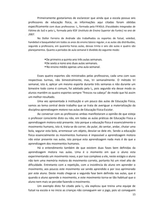 15
Primeiramente gostaríamos de esclarecer que ainda que a escola possua seis
professores de educação física, as informações aqui citadas foram obtidas
especificamente com duas professoras: I1, formada pela FIFASUL (Faculdades Integradas de
Fátima do Sul) e pela I2, formada pela IESF (Instituto de Ensino Superior da Funlec) no ano de
2007.
No Dollor Ferreira de Andrade são trabalhados os esportes de futsal, voleibol,
handebol e basquetebol em todos os anos do ensino básico regular, e as aulas são distribuídas,
segundo a professora, em quarenta horas aulas, dessas trinta e seis são aulas e quatro são
planejamentos. Quanto a períodos de aula semanal é dividido do seguinte modo:
De primeiro a quinto ano três aulas semanais.
De sexto a nono ano duas aulas semanais.
No ensino médio apenas uma aula semanal.
Esses quatro esportes são ministrados pelas professoras, cada uma com suas
respectivas turmas, não bimestralmente, mas, tri semanalmente. O método tri
semanal, isto é, aplicar um mesmo esporte durante três semanas e não durante um
bimestre todo como é comum, foi adotado pela I1, pois segundo ela desse modo os
alunos mantêm os quatro esportes sempre “frescos na cabeça” de modo que há assim
um melhor resultado.
Uma vez apresentada à instituição e um pouco das aulas de Educação Física,
vamos ao tema central deste trabalho que se trata de averiguar a materialização da
disciplina aprendizagem motora nas aulas de Educação Física Escolar.
Ao conversar com as professoras ambas manifestaram a opinião de que esteja
o professor consciente disto ou não, em todas as aulas práticas de Educação Física a
aprendizagem motora está presente. Isto porque a educação física é essencialmente o
movimento humano, isto é, trata-se do correr, do pular, do sentar, andar, chutar uma
bola, segurar esta bola, arremessar um objeto, desviar-se dele etc. Sendo a educação
física essencialmente os movimentos humanos é impossível a aprendizagem motora
não estar presente nas aulas, isto porque esta aprendizagem nada mais é do que a
aprendizagem dos movimentos humanos.
Há o entendimento também de que existem duas fases bem definidas da
aprendizagem motora nas aulas. Uma é o momento em que o aluno esta
experimentando um movimento novo, e por isso complexo a ele, neste estágio o aluno
não tem uma memória motora do movimento correto, portanto há um nível alto de
dificuldade. Entretanto com a repetição, com a insistência do aluno em aprender o
movimento, aos poucos este movimento vai sendo aprendido e por isso aprimorado
por este aluno. Deste modo chega-se a segunda fase bem definida nas aulas, que é
quando o aluno aprende o movimento, e este movimento torna-se tão habitual que o
aluno nem mais se percebe fazendo o movimento.
Um exemplo disto foi citado pela I1; ela explicou que treina uma equipe de
futsal na escola e no inicio as crianças não conseguem ver o jogo, pois só conseguem
 