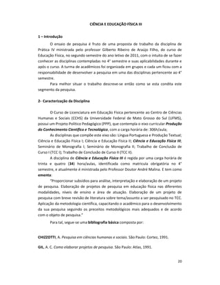 20
CIÊNCIA E EDUCAÇÃO FÍSICA III
1 – Introdução
O ensaio de pesquisa é fruto de uma proposta de trabalho da disciplina de
Prática IV ministrada pelo professor Gilberto Ribeiro de Araújo Filho, do curso de
Educação Física, no segundo semestre do ano letivo de 2011, com o intuito de se fazer
conhecer as disciplinas contempladas no 4° semestre e suas aplicabilidades durante e
após o curso. A turma de acadêmicos foi organizada em grupos e cada um ficou com a
responsabilidade de desenvolver a pesquisa em uma das disciplinas pertencente ao 4°
semestre.
Para melhor situar o trabalho descreve-se então como se esta condita este
segmento da pesquisa.
2- Caracterização da Disciplina
O Curso de Licenciatura em Educação Física pertencente ao Centro de Ciências
Humanas e Sociais (CCHS) da Universidade Federal de Mato Grosso do Sul (UFMS),
possui um Projeto Político Pedagógico (PPP), que contempla o eixo curricular Produção
do Conhecimento Científico e Tecnológico, com a carga horária de: 306h/aula;
As disciplinas que compõe este eixo são: Língua Portuguesa e Produção Textual;
Ciência e Educação Física I; Ciência e Educação Física II; Ciência e Educação Física III;
Seminário de Monografia I; Seminário de Monografia II; Trabalho de Conclusão de
Curso I (TCC I); Trabalho de Conclusão de Curso II (TCC II).
A disciplina de Ciência e Educação Física III é regida por uma carga horária de
trinta e quatro (34) hora/aulas, identificada como matricula obrigatória no 4°
semestre, e atualmente é ministrada pelo Professor Doutor André Malina. E tem como
ementa:
“Proporcionar subsídios para análise, interpretação e elaboração de um projeto
de pesquisa. Elaboração de projetos de pesquisa em educação física nas diferentes
modalidades, níveis de ensino e área de atuação. Elaboração de um projeto de
pesquisa com breve revisão de literatura sobre tema/assunto a ser pesquisado no TCC.
Aplicação da metodologia científica, capacitando o acadêmico para o desenvolvimento
da sua pesquisa seguindo os preceitos metodológicos mais adequados e de acordo
com o objeto de pesquisa.”
Para tal, segue-se uma bibliografia básica composta por:
CHIZZOTTI, A. Pesquisa em ciências humanas e sociais. São Paulo: Cortez, 1991.
GIL, A. C. Como elaborar projetos de pesquisa. São Paulo: Atlas, 1991.
 