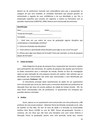 24
deverá ser de preferencia marcada com antecedência para que o pesquisador se
assegure de que será recebido; as condições favoráveis que possam garantir ao
entrevistado o segredo de suas confidências e de sua identidade e, por fim, a
preparação específica que consiste em organizar o roteiro ou formulário com as
questões importantes (LAKATOS, 1996). Roteiro semi-estruturado da entrevista:
Identificação
Sexo: ____________________ Idade:_____________
Tempo de formação:_____________________
Faculdade:_______________________________________
1 - Você teve em sua matriz de curso de graduação alguma disciplina que
contemplasse a metodologia cientifica?
2 - Como era chamada esta disciplina?
3 – Você utilizou o aprendizado desta disciplina para algo no seu curso? Em que?
4- Utilizou para algo mais depois de formado? Como por exemplo, na área de pesquisa
depois de formado?
5- Coleta de Dados
Cada integrante do grupo de pesquisa ficou responsável por encontrar sujeitos
para participarem das entrevistas. Os sujeitos da pesquisa são aqueles que fornecem
os dados necessários para a realização do estudo. Devido ao foco da investigação
optou-se pela realização de uma pequena amostra de sujeitos. Vale salientar que as
identidades dos entrevistados não serão aqui mencionadas e será identificado por
siglas a exemplo: Professor = P1.
O instrumento principal deste levantamento de dados foi um questionário
semi-estruturado que serviu de roteiro para a entrevista destinada aos professores de
educação física das duas (2) escolas públicas da cidade de Campo Grande - MS. Ao
total foram entrevistados três (3) professores. O questionário era composto por
questões abertas e fechadas.
6- Análise
Assim, aplicou-se um questionário semi-estruturado com três professores, o P1
professor de uma escola estadual – Adventor Divino de Almeida, localizada na Av. Júlio
de Castilho na Vila Alba. Ele tem 33 anos de idade e é formado na Universidade
Católica Dom Bosco (UCDB) no ano de 2002. Possui pós-graduação. Durante a
conversa, ele nos disse que não teve uma disciplina com esse nome (Ciência e
Educação Física) na graduação, porém, teve uma parecida, sendo que, mesmo
 