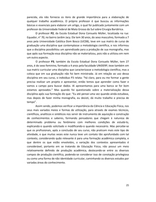 25
parecida, ela não fornecia os itens de grande importância para a elaboração de
qualquer trabalho acadêmico. O próprio professor é que buscou as informações
básicas e essenciais para elaborar um artigo, o qual foi publicado juntamente com um
professor da Universidade Federal de Mato Grosso do Sul sobre Cirurgia Bariátrica.
O professor P2, da Escola Estadual Dona Consuelo Müller, localizada na rua:
Equador, n° 70, no bairro Jardim Jacy. Ele tem 30 anos, do sexo masculino, formado a 7
anos pela Universidade Católica Dom Bosco (UCDB), teve em sua matriz de curso de
graduação uma disciplina que contemplasse a metodologia científica, e nos informou
que a disciplina possibilitou um aprendizado para a produção de sua monografia, mas
que após sua formação essa disciplina não se materializou, pois não a utilizou em nem
um outro aspecto.
O professor P3, também da Escola Estadual Dona Consuelo Müller, tem 27
anos, é do sexo feminino, formado a 4 anos pela faculdade UNIDERP, teve também em
sua matriz curricular uma disciplina que caracterizasse a metodologia científica, mas a
coloca que em sua graduação não foi bem ministrada. Já em relação ao uso dessa
disciplina em seu curso, o indivíduo P3 relata: “há claro, para eu me formar a gente
precisa realizar um projeto e apresentar, então temos que aprender como fazer e
vamos a campo para buscar dados. Aí apresentamos para uma banca se for bom
estamos aprovados.” Mas quando foi questionado sobre a materialização dessa
disciplina após sua formação diz que: “Eu até pensei uma vez quando ainda estudava,
mas depois de fazer minha monografia, eu desisti, dá muito trabalho e precisa de
tempo”.
Assim sendo, podemos verificar a importância da Ciência e Educação Física, nos
seus mais variados meios e formas de utilização, para através de exames técnicos,
científicos, analíticos e sintéticos nos servir de instrumento de aquisição e construção
de conhecimentos e saberes, formando pensadores que chegam à natureza de
determinado problema ou fenômeno com melhores condições de estudá-lo,
explicando-o quando solicitado e modificando-o quando necessário. Mas percebe-se
que os profissionais, após a conclusão de seu curso, não praticam mais este tipo de
atividade, e que muitas vezes este nunca teve um contato tão aprofundado com tal
contexto, considerando quão relevante é para uma formação acadêmica completa, e
que dentre os que estão envolvidos, a variação dos contextos apresentados é
considerável, portanto em se tratando de Educação Física, não possui um meio
relativamente definido de produção acadêmica, deslocando-se entre os diversos
campos de produção cientifica, podendo-se considerar isso de conotação privilegiosa
ou como uma forma de não identidade curricular, caminhando os diversos estudos por
variadas áreas do conhecimento.
 