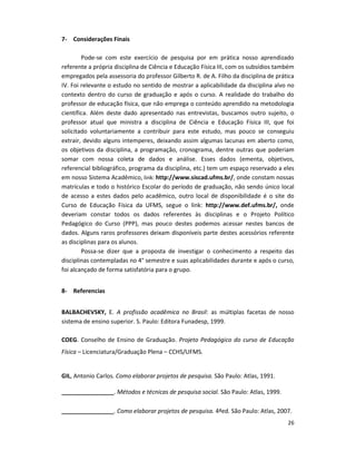26
7- Considerações Finais
Pode-se com este exercício de pesquisa por em prática nosso aprendizado
referente a própria disciplina de Ciência e Educação Física III, com os subsídios também
empregados pela assessoria do professor Gilberto R. de A. Filho da disciplina de prática
IV. Foi relevante o estudo no sentido de mostrar a aplicabilidade da disciplina alvo no
contexto dentro do curso de graduação e após o curso. A realidade do trabalho do
professor de educação física, que não emprega o conteúdo aprendido na metodologia
científica. Além deste dado apresentado nas entrevistas, buscamos outro sujeito, o
professor atual que ministra a disciplina de Ciência e Educação Física III, que foi
solicitado voluntariamente a contribuir para este estudo, mas pouco se conseguiu
extrair, devido alguns intemperes, deixando assim algumas lacunas em aberto como,
os objetivos da disciplina, a programação, cronograma, dentre outras que poderiam
somar com nossa coleta de dados e análise. Esses dados (ementa, objetivos,
referencial bibliográfico, programa da disciplina, etc.) tem um espaço reservado a eles
em nosso Sistema Acadêmico, link: http://www.siscad.ufms.br/, onde constam nossas
matrículas e todo o histórico Escolar do período de graduação, não sendo único local
de acesso a estes dados pelo acadêmico, outro local de disponibilidade é o site do
Curso de Educação Física da UFMS, segue o link: http://www.def.ufms.br/, onde
deveriam constar todos os dados referentes às disciplinas e o Projeto Político
Pedagógico do Curso (PPP), mas pouco destes podemos acessar nestes bancos de
dados. Alguns raros professores deixam disponíveis parte destes acessórios referente
as disciplinas para os alunos.
Possa-se dizer que a proposta de investigar o conhecimento a respeito das
disciplinas contempladas no 4° semestre e suas aplicabilidades durante e após o curso,
foi alcançado de forma satisfatória para o grupo.
8- Referencias
BALBACHEVSKY, E. A profissão acadêmica no Brasil: as múltiplas facetas de nosso
sistema de ensino superior. S. Paulo: Editora Funadesp, 1999.
COEG. Conselho de Ensino de Graduação. Projeto Pedagógico do curso de Educação
Física – Licenciatura/Graduação Plena – CCHS/UFMS.
GIL, Antonio Carlos. Como elaborar projetos de pesquisa. São Paulo: Atlas, 1991.
________________. Métodos e técnicas de pesquisa social. São Paulo: Atlas, 1999.
________________. Como elaborar projetos de pesquisa. 4ªed. São Paulo: Atlas, 2007.
 